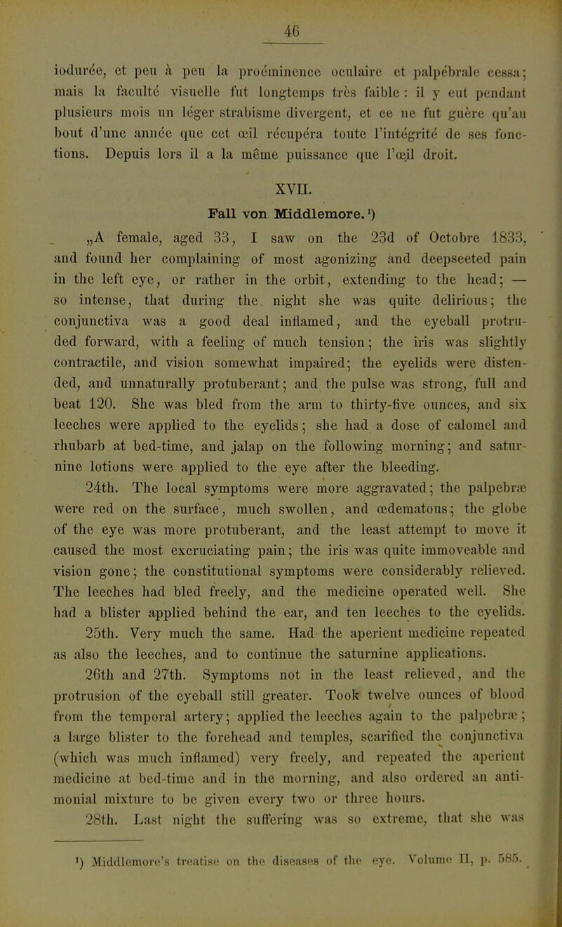 4G ioduree, et peu a peil la proeinincnce oculaire et palpebrale ccssa; mais la facultc visuelle fut longtemps tres laible : il y eut pendant plusieurs mois un leger strabismo divergent, et ce ne fut guere qu'au bout d'une annce quo cet aiil recupöra tuute l'intögrite' de ses ftrac- tions. Dcpuis lors il a la meine puissance que l'oöjüi droit. xvu. Fall von Middlemore.') „A female, aged 33, I saw on the 23d of Octobre 1833, and found her complaining of most agonizing and deepseeted pain in the left eye, or rather in the orbit, extending to the head; — so intense, that during the, night she was quite delirious; the conjunetiva was a good deal inflamed, and the eyeball protru- ded forward, with a feeling of much tension; the iris was slightly contractile, and vision soinewhat impaired; the eyelids were disten- ded, and unnaturally protuberant; and the pulse was strong, füll and beat 120. She was bled from the arm to thirty-five ounces, and six leeches were applied to the eyelids; she had a dose of calomel and rhubarb at bed-time, and jalap on the following morning; and satur- nine lotions were applied to the eye after the bleeding. 24th. The local Symptoms were more aggravated; the palpebrae were red on the surface, much swollen, and oedeinatous; the globe of the eye was more protuberant, and the least attempt to move it caused the most exeruciating pain; the iris was quite immoveablc and vision gone; the constitutional Symptoms were considerably relieved. The leeches had bled freely, and the medicine operated well. She had a blister applied behind the ear, and ten leeches to the eyelids. 25th. Very much the same. Had- the aperient medicine repeatrd as also the leeches, and to continue the saturnine applications. 26th and 27th. Symptoms not in the least relieved, and the Protrusion of the eyeball still greater. Took twelve ounces of blond from the temporal artery; applied the leeches again to the palpebraj; a large blister to the forehead and teraples, scarified the conjunetiva (which was much inflamed) very freely, and repeated the aperienl medicine at bed-time and in the morning, and also ordered an anti- monial mixturc to bc given every two or three hours. 28th. Last night the suflering was so extreme, that she was ') Mitldlfimoro's treatiso on the diseases of the eye. Volume II, p. 585.