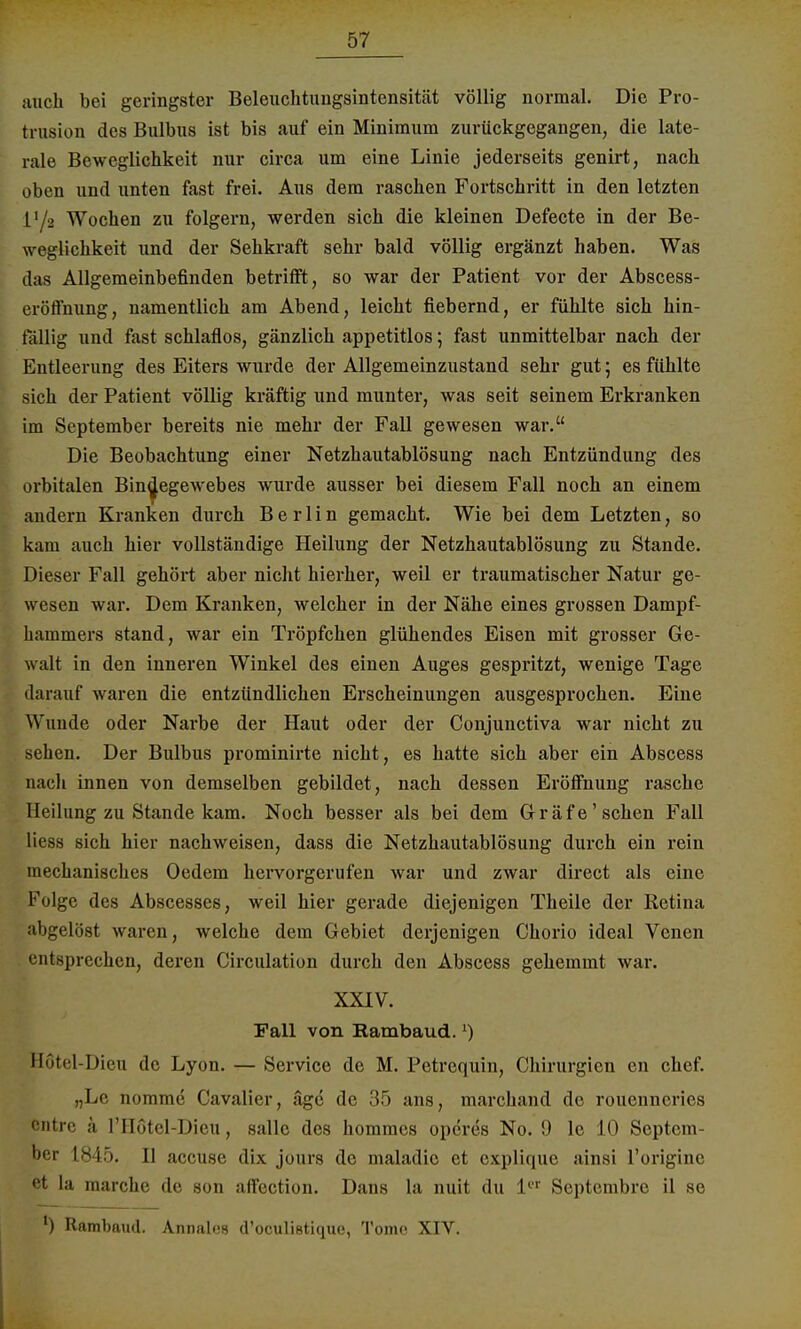 mich bei geringster Beleuchtuugsintensität völlig normal. Die Pro- trusion des Bulbus ist bis auf ein Minimum zurückgegangen, die late- rale Beweglichkeit nur circa um eine Linie jederseits genirt, nach oben und unten fast frei. Aus dem raschen Fortschritt in den letzten lVa Wochen zu folgern, werden sich die kleinen Defecte in der Be- weglichkeit und der Sehkraft sehr bald völlig ergänzt haben. Was das Allgemeinbefinden betrifft, so war der Patient vor der Abscess- eröffnung, namentlich am Abend, leicht fiebernd, er fühlte sich hin- fällig und fast schlaflos, gänzlich appetitlos; fast unmittelbar nach der Entleerung des Eiters wurde der Allgemeinzustand sehr gut; es fühlte sich der Patient völlig kräftig und munter, was seit seinem Erkranken im September bereits nie mehr der Fall gewesen war. Die Beobachtung einer Netzhautablösung nach Entzündung des orbitalen Bindegewebes wurde ausser bei diesem Fall noch an einem andern Kranken durch Berlin gemacht. Wie bei dem Letzten, so kam auch hier vollständige Heilung der Netzhautablösung zu Stande. Dieser Fall gehört aber nicht hierher, weil er traumatischer Natur ge- wesen war. Dem Kranken, welcher in der Nähe eines grossen Dampf- hammers stand, war ein Tröpfchen glühendes Eisen mit grosser Ge- walt in den inneren Winkel des einen Auges gespritzt, wenige Tage darauf waren die entzündlichen Erscheinungen ausgesprochen. Eine Wunde oder Narbe der Haut oder der Conjunctiva war nicht zu sehen. Der Bulbus prominirte nicht, es hatte sich aber ein Abscess nach innen von demselben gebildet, nach dessen Eröffnung rasche Heilung zu Stande kam. Noch besser als bei dem Gräfe' sehen Fall Hess sich hier nachweisen, dass die Netzhautablösung durch ein rein mechanisches Oedem hervorgerufen war und zwar direct als eine Folge des Abscesses, weil hier gerade diejenigen Theile der Retina abgelöst waren, welche dem Gebiet derjenigen Chorio ideal Venen entsprechen, deren Circulation durch den Abscess gehemmt war. XXIV. Fall von Hambaud.l) Hötel-Dieu de Lyon. — Service de M. Petrcquin, Chirurgien en chef. „Le nommc Cavalier, äge de 35 ans, marchand de rouenncries entre ä l'Hotel-Dieu, salle des hommes operes No. 9 le 10 Septem- ber 1845. H accuse dix jours de maladic et explique ainsi l'origine et la raarche de son affection. Dans la nuit du 1er Septembre il se ') Rambaud. Annale d'oculistique, Tome XIV.