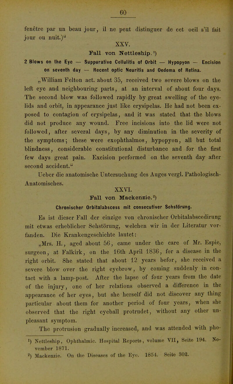 fenetre par un beau jour, il ne peut distinguer de cet oeil s'il faxt jour ou nuit.) XXV. Fall von Nettleship.') 2 Blows on the Eye — Suppurative Cellulitis of Orbit — Hypopyon — Encision on seventh day — Recent optic Neuritis and Oedema of Retina. „William Feiton act. about 35, received two severe blows on the left eye and neighbouring parts, at an interval of about four days. The second blow was followed rapidly by great swelling of the eye- lids and orbit, in appearance just like erysipelas. He had not been ex- posed to contagion of erysipelas, and it was stated that the blows did not produce any wound. Free incisions into the lid were not followed, after several days, by any diminution in the severity of the Symptoms; these were exophthalmos, hypopyon, all but total blindness, considerable constitutional disturbance and for the first few days great pain. Excision performed on the seventh day after second accident. Ueber die anatomische Untersuchung des Auges vergl. Pathologisch- Anatomisches. XXVI. Fall von Mackenzie. *) Chronischer Orbitalabscess mit consecutiver Sehstörung. Es ist dieser Fall der einzige von chronischer Orbitalabscedirung mit etwas erheblicher Sehstörung, welchen wir in der Literatur vor- fanden. Die Krankengeschichte lautet: „Mrs. H., aged about 56, came under the care of Mr. Espie, surgeon, at Falkirk, on the 16th April 1836, for a disease in the right orbit. She stated that about 12 years befor, she received a severe blow over the right eyebrow, by Coming suddenly in con- tact with a lamp-post. After the lapse of four years from the date of the injury, one of her rclations observed a difference in the appearance of her eyes, but she herseif did not discover any thing particular about them for another period of four years, when she observed that the right cyeball protrudet, without any other un- pleasant symptom. The Protrusion gradually increased, and was attended with pho- !) Nettleship, Ophthalmie. Hospital Reports, volume VII, Seite 194. No- vember 1871. 2) Mackenzie. On the Diseases of the Eye. 1854. Seite 302.