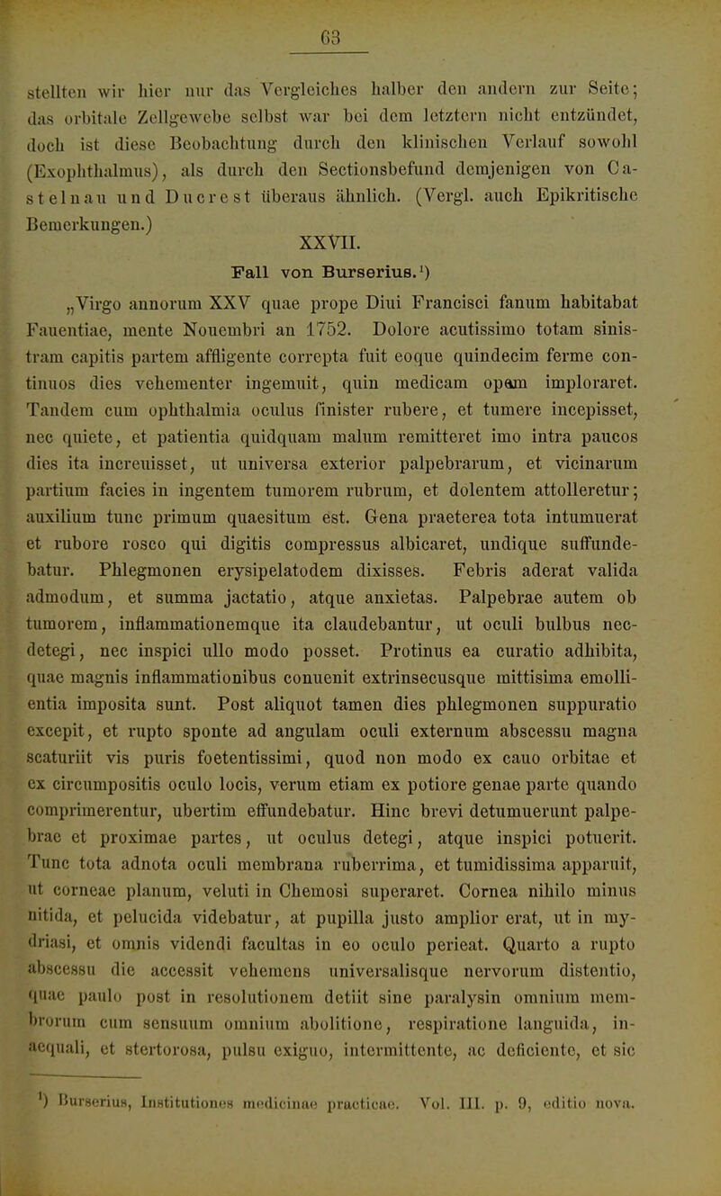 G3 Btellten wir hier nur das Vergleiches halber den andern zur Seite; das orbitale Zellgewebe selbst war bei dem letztern nicht entzündet, doch ist diese Beobachtung durch den klinischen Verlauf sowohl (Exophthalmus), als durch den Sectionsbefund demjenigen von Ca- s t e lnau und D u c r e s t überaus ähnlich. (Vergl. auch Epikritische Bemerkungen.) XXVII. Fall von Burserius.1) „Virgo annorum XXV quae prope Diui Francisci fanum habitabat Fauentiae, mente Noucmbri an 1752. Dolore acutissimo totam sinis- tram capitis partem affligente correpta fuit eoque quindeeim ferme con- tinuos dies vehementer ingemuit, quin medicam opam imploraret. Tandem cum Ophthalmia oculus finister rubere, et tumere ineepisset, nec quiete, et patientia quidquam malum remitieret imo intra paueos dies ita increuisset, ut universa exterior palpebrarum, et vicinarum partium facies in ingentem tumorem rubrum, et dolentem attolleretur; auxilium tunc primum quaesitum est. Gena praeterea tota intumuerat et rubore rosco qui digitis compressus albicaret, undique suffunde- batur. Phlegmonen erysipelatodem dixisses. Febris aderat valida admodum, et summa jactatio, atque anxietas. Palpebrae autem ob tumorem, inflammationemque ita claudebantur, ut oculi bulbus nec- detegi, nec inspici ullo modo posset. Protinus ea curatio adhibita, quae magnis inflammationibus conuenit extrinsecusque mittisima emolli- entia imposita sunt. Post aliquot tarnen dies Phlegmonen suppuratio excepit, et rupto sponte ad angulam oculi externum abscessu magna scaturiit vis puris foetentissimi, quod non modo ex cauo orbitae et cx circumpositis oculo locis, verum etiam ex potiore genae parte quando comprimerentur, ubertim effundebatur. Hinc brevi detumuerunt palpe- brae et proximae partes, ut oculus detegi, atque inspici potuerit. Tunc tota adnota oculi membrana ruberrima, et tumidissima apparuit, ut corneae planum, veluti in Chemosi superaret. Cornea nihilo minus nitida, et pelucida videbatur, at pupilla justo amplior erat, ut in my- driasi, et omnis videndi facultas in eo oculo perieat. Quarto a rupto abscessu die accessit vehemens universalisque nervorum distentio, qnac paulo post in resolutionem detiit sine paralysin omnium mem- brorum cum sensuum omnium abolitione, respiratione languida, in- ?equali, et stertorosa, pulsu exiguo, intormittente, ac deficiente, et sie ) BurseriuH, IiiHtitutionus niedicina« practicao. Vol. III. p. 9, editio nova.