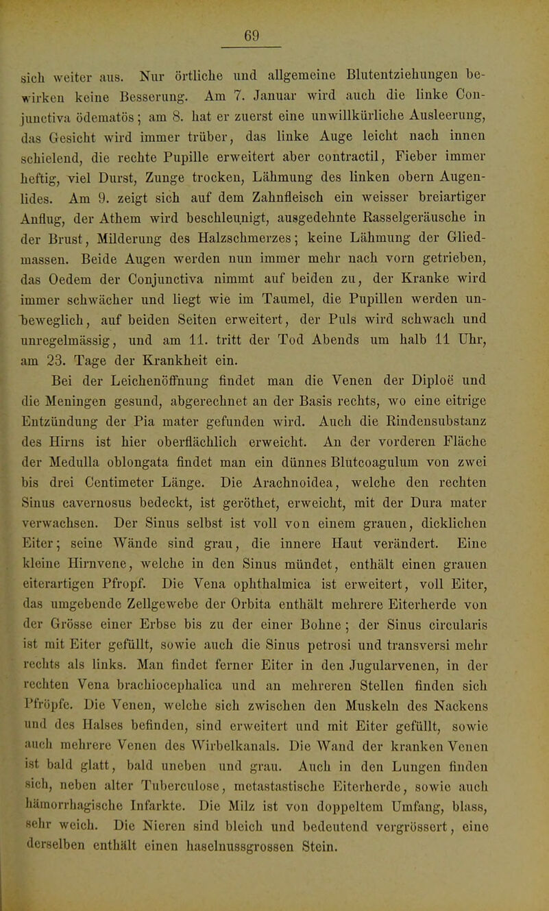 sich weiter aus. Nur örtliche und allgemeine Blutentziehungen be- wirken keine Besserung. Am 7. Januar wird auch die linke Con- junctiva ödematös; am 8. hat er zuerst eine unwillkürliche Ausleerung, das Gesicht wird immer trüber, das linke Auge leicht nach innen schielend, die rechte Pupille erweitert aber contractu, Fieber immer heftig, viel Durst, Zunge trocken, Lähmung des linken obern Augen- lides. Am 9. zeigt sich auf dem Zahnfleisch ein weisser breiartiger Anflug, der Athem wird beschleunigt, ausgedehnte Kasselgeräusche in der Brust , Milderung des Halzschmerzes; keine Lähmung der Glied- massen. Beide Augen werden nun immer mehr nach vorn getrieben, das Oedem der Conjunctiva nimmt auf beiden zu, der Kranke wird immer schwächer und liegt wie im Taumel, die Pupillen werden un- beweglich, auf beiden Seiten erweitert, der Puls wird schwach und unregelmässig, und am 11. tritt der Tod Abends um halb 11 Uhr, am 23. Tage der Krankheit ein. Bei der Leichenöffnung findet man die Venen der Diploe und die Meningen gesund, abgerechnet an der Basis rechts, wo eine eitrige Entzündung der Pia mater gefunden wird. Auch die Rindensubstanz des Hirns ist hier oberflächlich erweicht. An der vorderen Fläche der Medulla oblongata findet man ein dünnes Blutcoagulum von zwei bis drei Centimeter Länge. Die Arachnoidea, welche den rechten Sinus cavernosus bedeckt, ist geröthet, erweicht, mit der Dura mater verwachsen. Der Sinus selbst ist voll von einem grauen, dicklichen Eiter; seine Wände sind grau, die innere Haut verändert. Eine kleine Hirnvene, welche in den Sinus mündet, enthält einen grauen eiterartigen Pfropf. Die Vena ophthalmica ist erweitert, voll Eiter, das umgebende Zellgewebe der Orbita enthält mehrere Eiterherde von der Grösse einer Erbse bis zu der einer Bohne ; der Sinus circularis ist mit Eiter gefüllt, sowie auch die Sinus petrosi und transversi mehr rechts als links. Man findet ferner Eiter in den Jugularvenen, in der l i chten Vena brachioeephalica und an mehreren Stellen finden sich Pfröpfe. Die Venen, welche sich zwischen den Muskeln des Nackens und des Halses befinden, sind erweitert und mit Eiter gefüllt, sowie auch mehrere Venen des Wirbelkanals. Die Wand der kranken Venen ist bald glatt, bald uneben und grau. Auch in den Lungen finden sich, neben alter Tuberculose, metastastische Eiterherde, sowie auch hämorrhagische Infarkte. Die Milz ist von doppeltem Umfang, blass, sehr weich. Die Nieren sind bleich und bedeutend vergrössert, eine derselben enthält einen haselnussgrossen Stein.