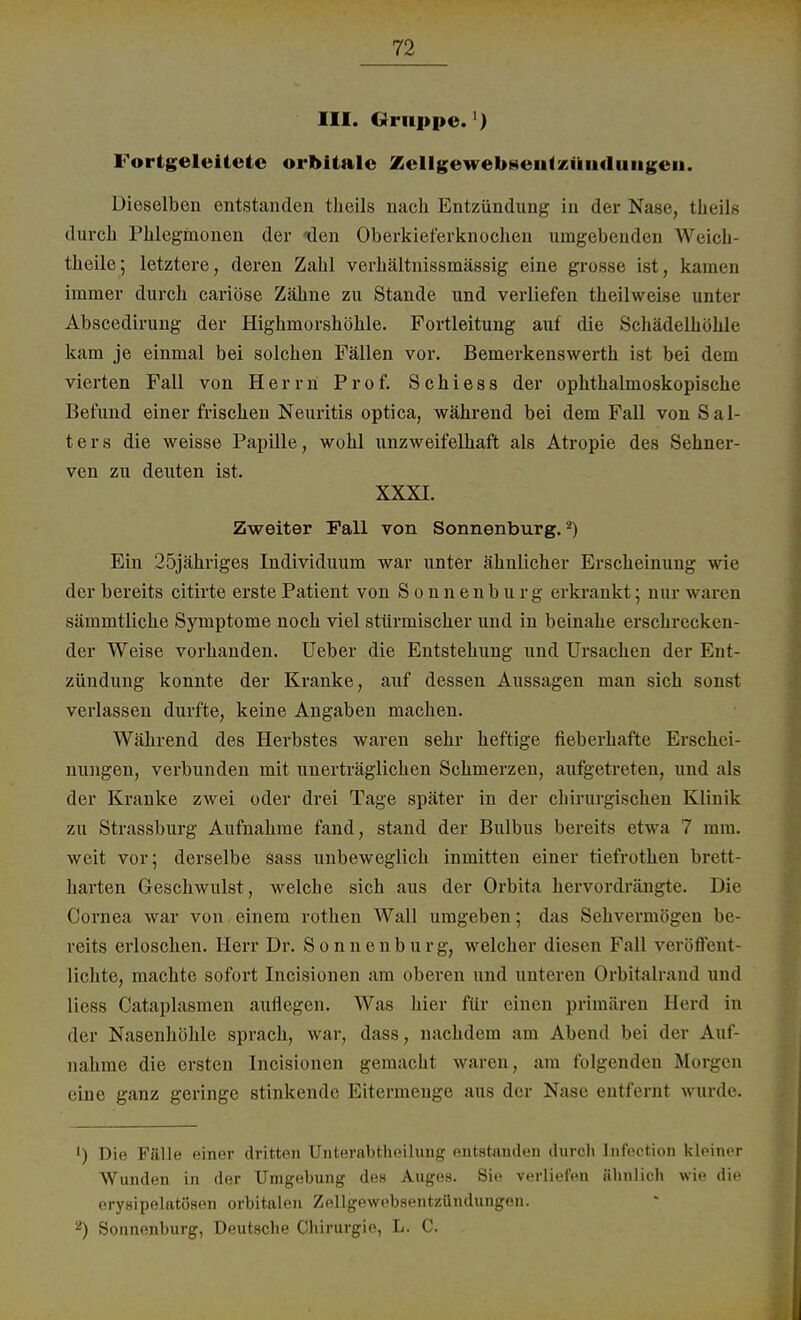 III. Gruppe. ) Fortgeleitete orbitale Zellgewebseutzikiiduiigeii. Dieselben entstanden theils nach Entzündung in der Nase, tlieils durch Phlegmonen der «den Oberkieferknochen umgebenden Weich- tlieile; letztere, deren Zahl verhältnissmässig eine grosse ist, kamen immer durch cariöse Zähne zu Stande und verliefen theihveise unter Abscedirung der Highmorshöhle. Fortleitung auf die Schädelhöhle kam je einmal bei solchen Fällen vor. Bemerkenswerth ist bei dem vierten Fall von Herrn Prof. Schiess der ophthalmoskopische Befund einer frischen Neuritis optica, während bei dem Fall von Sal- ters die weisse Papille, wohl unzweifelhaft als Atropie des Sehner- ven zu deuten ist. XXXI. Zweiter Fall von Sonnenburg.2) Ein 25jähriges Individuum war unter ähnlicher Erscheinung wie der bereits citirte erste Patient von Sonnenburg erkrankt; nur warm sämmtliche Symptome noch viel stürmischer und in beinahe erschrecken- der Weise vorhanden. Ueber die Entstehung und Ursachen der Ent- zündung konnte der Kranke, auf dessen Aussagen man sich sonst verlassen durfte, keine Angaben machen. Während des Herbstes waren sehr heftige fieberhafte Erschei- nungen, verbunden mit unerträglichen Schmerzen, aufgetreten, und als der Kranke zwei oder drei Tage später in der chirurgischen Klinik zu Strassburg Aufnahme fand, stand der Bulbus bereits etwa 7 mm. weit vor; derselbe sass unbeweglich inmitten einer tiefrothen brett- harten Geschwulst, welche sich aus der Orbita hervordrängte. Die Cornea war von einem rothen Wall umgeben; das Sehvermögen be- reits erloschen. Herr Dr. Sonnenburg, welcher diesen Fall veröffent- lichte, machte sofort Incisionen am oberen und unteren Orbitalrand und Hess Cataplasmen auflegen. Was hier für einen primären Herd in der Nasenhöhle sprach, war, dass, nachdem am Abend bei der Auf- nahme die ersten Incisionen gemacht waren, am folgenden Morgen eine ganz geringe stinkende Eitermenge aus der Nase entfernt wurde. ') Die Fälle einer dritten Unterabteilung entstanden durch Infection kleiner Wunden in der Umgebung des Auges. Sie verliefen ähnlich wie die erysipelatösen orbitalen Zellgewebsentzündungen. 2) Sonnenburg, Deutsche Chirurgie, L. C.