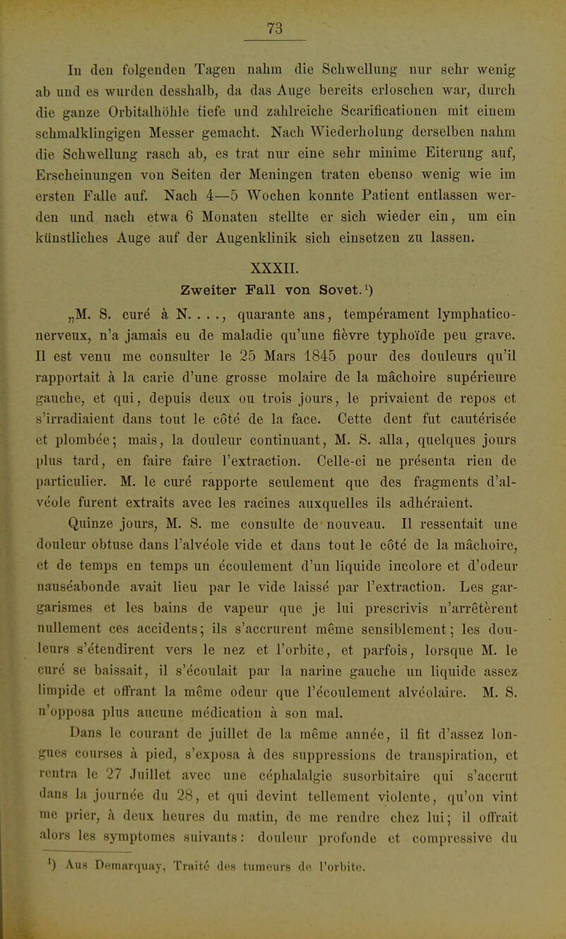 In den folgenden Tagen nahm die Schwellung nur sehr wenig ab und es wurden desshalb, da das Auge bereits erloschen war, durch die ganze Orbitalhöhle tiefe und zahlreiche Scarificationen mit einem schmalklingigen Messer gemacht. Nach Wiederholung derselben nahm die Schwellung rasch ab, es trat nur eine sehr minime Eiterung auf, Erscheinungen von Seiten der Meningen traten ebenso wenig wie im rrsten Falle auf. Nach 4—5 Wochen konnte Patient entlassen wer- den und nach etwa 6 Monaten stellte er sich wieder ein, um ein künstliches Auge auf der Augenklinik sich einsetzen zu lassen. xxxu. Zweiter Fall von Sovet.') „M. S. eure ä N. . . ., quarante ans, temperament lymphatico- nerveux, n'a jamais eu de maladie qu'une fievre typhoide peu grave. II est venu me consulter le 25 Mars 1845 pour des douleurs qu'il rapportait a la carie d'une grosse molaire de la mächoire superieure gauche, et qui, depuis deux ou trois jours, le privaient de repos et s'irradiaient dans tout le cöte de la face. Cette dent fut cauterisee et plombee; mais, la douleur continuant, M. S. alla, quelques jours plus tard, en faire faire l'extraction. Celle-ci ne presenta rien de particulier. M. le eure rapporte seulement que des fragments d'al- veule furent extraits avec les racines auxquelles ils adheraient. Quinze jours, M. S. me consulte de nouveau. II ressentait une douleur obtuse dans l'alveole vide et dans tout le cöte de la mächoire, ei <le temps en temps un ecoulement d'un liquide incolore et d'odeur nauseabonde avait lieu par le vide laisse par l'extraction. Les gar- garismes et les bains de vapeur que je lui prescrivis n'arreterent nullement ces accidents; ils s'aecrurent meme sensiblement; les dou- leura s'etendirent vers le nez et l'orbite, et parfois, lorsque M. le • ine se baissait, il s'dcoulait par la narine gauche un liquide assez limpide et offrant la meme odeur que l'ecoulement alveolaire. M. S. n'opposa plus aueune medication ä son mal. Dans Le courant de juillet de la meme annee, il fit d'assez lon- gues courses ä pied, s'exposa ä des suppressions de transpiration, et rentra le 27 Juillet avec une cephalalgie susorbitairc qui s'aecrut dans la journee du 28, et qui devint tellement violcnte, qu'on vint me prier, ä deux heures du matin, de me rendre chez lui; il oflrait alors les symptomes suivants: douleur profonde et corapressive du l) Auh Demarquay, Tiaite des tumnurs de l'orbite.