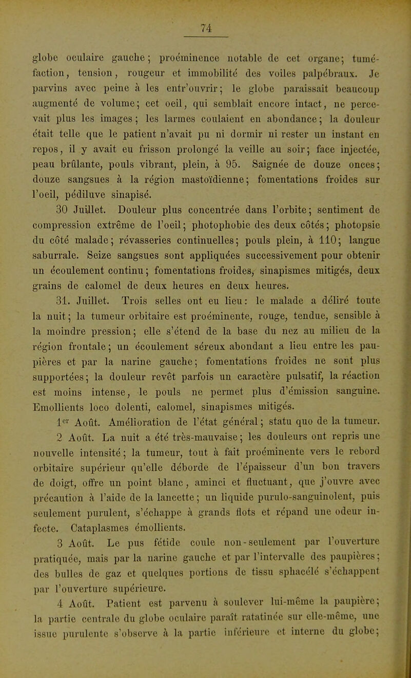 globe oculaire gauche; proemincnce notable de cet organe; tume- faction, tension, rougeur et immobilite des voiles palpebraux. Je parvins avec peine ä les entr'ouvrir; le globe paraissait beaueoup augmente* de volume; cet oeil, qui semblait encore intact, ne perce- vait plus les images; les larraes coulaient en abondance; la douleur etait teile que le patient n'avait pu ni dormir ni rester un instant en repos, il y avait eu frisson prolonge la veille au soir; face injectee, peau brillante, pouls vibrant, plein, ä 95. Saignee de douze onces; douze sangsues ä la region mastoi'dienne; fomentations froides sur l'oeil, pediluve sinapise. 30 Juület. Douleur plus concentree dans l'orbite; sentiment de compression extreme de l'oeil; Photophobie des deux cötes; photopsie du cöte malade; revasseries continuelles; pouls plein, ä 110; langue saburrale. Seize sangsues sont appliquees successivement pour obtenir un ecoulement continu; fomentations froides, sinapismes mitiges, deux grains de calomel de deux heures en deux heures. 31. Juillet. Trois selles ont eu lieu: le malade a delire toute la nuit; la tumeur orbitaire est proeminente, rouge, tendue, sensible ä la moindre pression; eile s'etend de la base du nez au milieu de la region frontale; un ecoulement sereux abondant a lieu entre les pau- pieres et par la narine gauche; fomentations froides ne sont plus supportees; la douleur revet parfois un caractere pulsatif, la reaction est moins intense, le pouls ne permet plus d'emission sanguine. Emollients loco dolenti, calomel, sinapismes mitiges. 1er Aoüt. Amelioration de l'etat general; statu quo de la tumeur. 2 Aout. La nuit a ete tres-mauvaise; les douleurs ont repris une nouvelle intensite; la tumeur, tout ä fait proeminente vers le rebord orbitaire superieur qu'elle deborde de l'epaisseur d'un bon travers de doigt, offre un point blanc, aminci et fluetuant, que j'ouvre avec prdcaution a l'aide de la lancette; un liquide purulo-sanguinolent, puis seulement purulent, s'echappe ä grands flots et repand uue odeur in- fecte. Cataplasmes emollients. 3 Aoüt. Le pus fetide coule non-seulement par l'ouverture pratiquee, mais parla narine gauche et par rintervalle des paupieres; des bulles de gaz et quelques portions de tissu sphacele s'cchappent par L'ouverture superieure. 4 Aoüt. Patient est parvenu ä soulever lui-meme la paupiere; la partie centrale du globe oculaire parait ratatince sur elle-meme, une issue purulcnte s'obsci-ve ä la partie inferieurc et interne du globe;