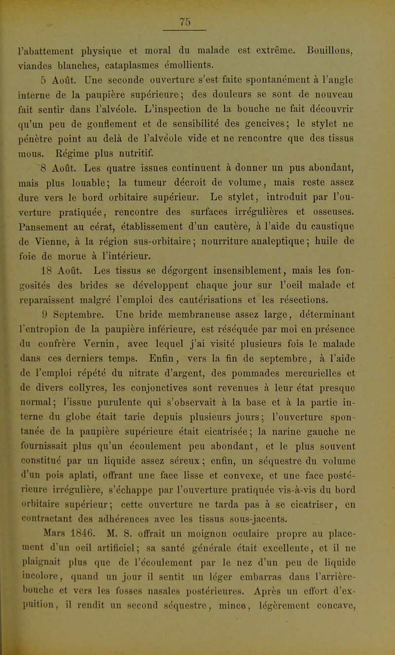 l'abattement physique et moral du malade est extreme. Bouillons, viandes blanckes, cataplasmes emollients. 5 Aoüt. Une seconde ouverture s'ost faite spontanement ä l'angle interne de la paupiere superieure; des douleurs se sont de nouveau fait scntir dans l'alveole. L'inspection de la bouche ne fait decouvrir qu'im peu de gonflement et de sensibilite des gencives; le stylet ne penetre point au delä de l'alveole vide et ne rencontre que des tissus inous. Regime plus nutritif. 8 Aoüt. Les quatre issues continuent ä donner un pus abondant, mais plus louable; la tumeur decroit de volume, mais reste assez dure vers le bord orbitaire superieur. Le stylet, introduit par l'ou- verture pratiquee, rencontre des surfaces irregulieres et osseuses. Pansement au cerat, etablissement d'un cautere, ä l'aide du caustique de Vienne, ä la region sus-orbitaire; nourriture analeptique; huile de foie de morue ä l'interieur. 18 Aoüt. Les tissus se degorgent insensiblement, mais les fon- -usites des brides se developpent cbaque jour sur l'oeil malade et reparaissent malgre l'emploi des cauterisations et les resections. 9 Septembre. Une bride membraneuse assez large, determinant l'entropion de la paupiere inferieure, est resequee par moi en presence du confrere Vernin, avec lequel j'ai visite plusieurs fois le malade dans ces derniers temps. Enfin, vers la fin de septembre, ä l'aide de l'emploi repete du nitrate d'argent, des pommades mercurielles et de divers collyres, les conjonctives sont revenues ä leur etat presque normal; Tissue purulente qui s'observait ä la base et a la partie in- terne du globe etait tarie depuis plusieurs jours; l'ouverture spon- tanee de la paupiere superieure etait cicatrisee; la narine gauche ne fournissait plus qu'un ecoulement peu abondant, et le plus souvent constitue par un liquide assez sereux; enfin, un sequestre du volume d'un pois aplati, offrant une face lisse et convexe, et une face postc- rieure irreguliere, s'echappe par l'ouverture pratiquee vis-ä-vis du bord orbitaire superieur; cette ouverture ne tarda pas ä se cicatriser, en oontractant des adherences avec les tissus sous-jacents. Mars 1846. M. S. offrait un moignon oculaire propre au place- ment d'un oeil artificiel; sa sante generale etait excellente, et il ne plaignait plus que de l'ecoulement par le nez d'un peu de liquide incolore, quand un jour il sentit un leger embarras dans l'arriere- bouche et vers les fosses nasales post^rieures. Apres un effort d'ex- puition, il rendit un second sdquestre, minco, lögerement coneavo,