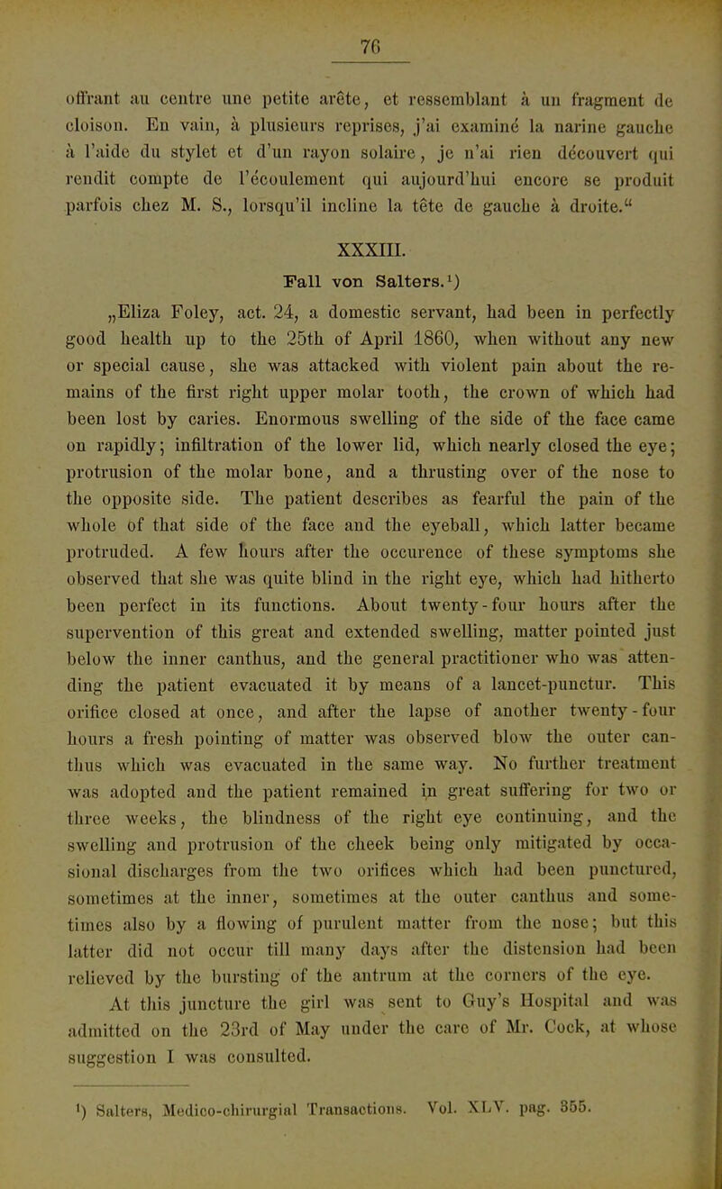 70 offirant au centre une petite arete, et ressemblant ä un fragment de cloison. En vain, ä plusieurs reprises, j'ai examine la narine gauche ä l'aide du stylet et d'un rayon solaire, je n'ai l'ien decouvert qui rendit coinpte de l'ecoulenient qui aujourd'hui cucore se produii parfois cliez M. S., lorsqu'il incline la tete de gauche ä droite. XXXIII. Fall von Salters.1) „Eliza Foley, act. 24, a domestic servant, had been in perfectly good health up to the 25th of April 1860, when without any new or special cause, she was attacked with violent pain about the re- mains of the first right upper molar tooth, the crown of which had been lost by caries. Enormous swelling of the side of the face came on rapidly; infiltration of the lower lid, which nearly closed the eye; Protrusion of the molar bone, and a thrusting over of the nose to the opposite side. The patient describes as fearful the pain of the whole of that side of the face and the eyeball, which latter became protruded. A few hours after the occurence of these Symptoms she observed that she was quite blind in the right eye, which had hitherto been perfect in its functions. About twenty-four hours after the supervention of this great and extended swelling, matter pointed just below the inner canthus, and the general practitioner who was atten- ding the patient evacuated it by means of a lancet-punctur. This orifice closed at once, and after the lapse of another twenty-four hours a fresh pointing of matter was observed blow the outer can- thus which was evacuated in the same way. No further treatment was adopted and the patient remained in great suffering for two or three weeks, the blindness of the right eye continuing, and the swelling and Protrusion of the cheek being only mitigated by occa- sional discharges from the two orifices which had been punetured, sometimes at the inner, sometimes at the outer canthus and some- lim es also by a flowing of purulent matter from the nose; bui this latter did not occur tili many days after the distension had been relieved by the burstiug of the antrum at the corners of the eye. At this juneture the girl was sent to Guy's Hospital and was admitted on the 23rd of May under the care of Mr. Cock, at whose Suggestion I was consulted. >) Salters, Medico-chirurgial Transactions. Vol. XLV. pag. 355.