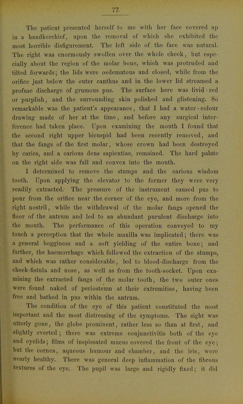 The patieni presented hersolf to me with her face covered up in ;i handkerchief, upun the remov:ü of wliich she exhibited the most horrible disfigurement. The left side of the face was natural. The right was enormously swollen over the whole cheek, but espe- cially about the region of the molar boue, which was protruded and tilted forwards; the lids were oedernatous and closed, while from the orifice just below the outer canthus and in the lower lid streamed a profuse discharge of grumous pus. The surface here was livid-red or purplish, and the surrounding skin polished and glistening. So remarkable was the patient's appearance, that I had a water-colour drawing made of her at the time, and before any surgical inter- ference had taken place. Upon examining the inouth I found that the second right upper bicuspid had been recently renioved, and that the fangs of the first molar, whose crown had been destroyed by caries, and a carious dens sapientiae, remained. The hard palatc on the right side was füll and convex into the mouth. I determined to remove the stumps and the carious wisdom tooth. Upon applying the elevator to the former they were very readily extracted. The pressure of the instrument caused pus to pour from the orifice near the corner of the eye, and more from the right nostril, while the withdrawal of the molar fangs opened the floor of the antrum and led to an abundant purulent discharge into the mouth. The Performance of this Operation conveyed to my touch a perception that the whole maxilla was implicated; there was a general bogginess and a soft yielding of the entire bone; and further, the haemorrhage which followed the extraction of the stumps, and which was rather considerable, led to blood-discharge from the cheek-fistula and nose, as well as from the tooth-socket. Upon cxa- mining the extracted fangs of the molar tooth, the two outer ones were found naked of periosteum at their extremities, having been free and bathcd in pus within the antrum. The condition of the eye of this patient constituted the most important and the most distressing of the Symptoms. The sight was atterly gone, the globe prominent, rather less so than at first, and slightly everted; there was extreme Conjunctivitis both of the eye and eyelids; films of inspissated mueus covered the front of the eye; but the Cornea, aqueous humour and Chamber, and the iris, were nearly healthy. There was general deep LnflammatioD of the fibrous textures of the eye. The pupil was large and rigidly fixed; it did