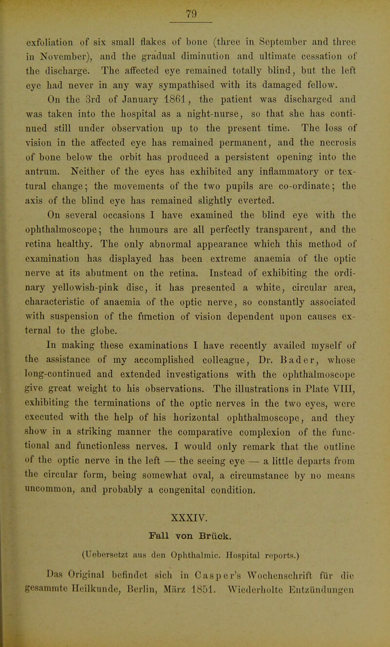 exfoliation of six sraall flakes of bone (three in September and three in November), and the gradual dirainution and ultimate ccssation of the discharge. The affected eye remained totally blind, but the left eye had never in any way synipathised with its damaged fellow. On the 3rd of January 1861, the patient was discharged and was taken into the hospital as a night-nurse, so that she has conti mied still under Observation np to the present time. The loss of vision in the affected eye has remained permanent, and the necrosis of bone below the orbit has produced a persistent opening into the antrnm. Neither of the eyes has exhibited any inflammatory or tex- tural change; the movements of the two pupils are co-ordinate; the axis of the blind eye has remained slightly everted. On several occasions I have examined the blind eye with the ophthalmoscope; the humours are all perfectly transparent, and the retina healthy. The only abnormal appearance which this method of examination has displayed has been extreme anaemia of the optic nerve at its abntment on the retina. Instead of exhibiting the ordi- nary yellowish-pink disc, it has presented a white, circular area, characteristic of anaemia of the optic nerve, so constantly associated with Suspension of the function of vision dependent lipon causes ex- ternal to the globe. In making these examinations I have recently availed myself of the assistance of my accomplisked colleague, Dr. Bader, whose long-continued and extended investigations with the ophthalmoscope give great weight to his observations. The illustrations in Plate VIII, exhibiting the terminations of the optic nerves in the two eyes, were executed with the help of his horizontal ophthalmoscope, and they show in a striking manner the comparative complexion of the func- tional and functionless nerves. I would only remark that the outline of the optic nerve in the left — the seeing eye — a little departs from the circular form, being somewhat oval, a circumstance by no means uncommon, and probably a congenital condition. XXXIV. Fall von Brück. (Uebersetzt au« den Ophthalmie. Hospital rnports.) Das Original befindet sich in Casper's Wochenschrift für die gesammte Heilkunde, Berlin, März 1851. Wiederholte Entzündungen