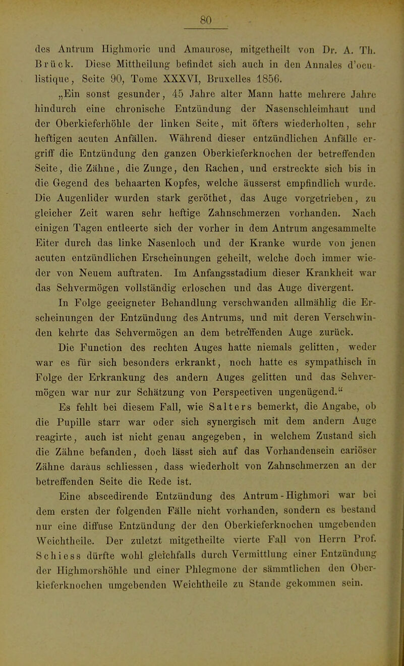 des Antrum Highmoric und Amaurose, mitgetheilt von Dr. A. Th. Brück. Diese Mittheilung befindet sich auch in den Annalea d'ocu Listique, Seite 90, Tome XXXVI, Bruxelles 1856. „Ein sonst gesunder, 45 Jahre alter Mann hatte mehrere Jahre hindurch eine chronische Entzündung der Nasenschleimhaut und der Oberkieferhöhle der linken Seite, mit öfters wiederholten, sehr heftigen acuten Anfällen. Während dieser entzündlichen Anfälle er- griff die Entzündung den ganzen Oberkieferknochen der betreffenden Seite, die Zähne, die Zunge, den Rachen, und erstreckte sich bis in die Gegend des behaarten Kopfes, welche äusserst empfindlich wurde. Die Augenlider wurden stark geröthet, das Auge vorgetrieben, zu gleicher Zeit waren sehr heftige Zahnschmerzen vorhanden. Nach einigen Tagen entleerte sich der vorher in dem Antrum angesammelte Eiter durch das linke Nasenloch und der Kranke wurde von jenen acuten entzündlichen Erscheinungen geheilt, welche doch immer wie- der von Neuem auftraten. Im Anfangsstadium dieser Krankheit war das Sehvermögen vollständig erloschen und das Auge divergent. In Folge geeigneter Behandlung verschwanden allmählig die Er- scheinungen der Entzündung des Antrums, und mit deren Verschwin- den kehrte das Sehvermögen an dem betreffenden Auge zurück. Die Function des rechten Auges hatte niemals gelitten, weder war es für sich besonders erkrankt, noch hatte es sympathisch in Folge der Erkrankung des andern Auges gelitten und das Sehver- mögen war nur zur Schätzung von Perspectiven ungenügend. Es fehlt bei diesem Fall, wie Salt er s bemerkt, die Angabe, ob die Pupille starr war oder sich synergisch mit dem andern Auge reagirte, auch ist nicht genau angegeben, in welchem Zustand sich die Zähne befanden, doch lässt sich auf das Vorhandensein cariöser Zähne daraus schliessen, dass wiederholt von Zahnschmerzen an der betreffenden Seite die Rede ist. Eine abscedirende Entzündung des Antrum - Highmori war bei dem ersten der folgenden Fälle nicht vorhanden, sondern es bestand nur eine diffuse Entzündung der den Oberkieferknochen umgebenden Weichtheile. Der zuletzt mitgetheilte vierte Fall von Herrn Prof. Schiess dürfte wohl gleichfalls durch Vermittlung einer Entzündung der Highmorshöhle und einer Phlegmone der sämmtlichen den Ober- kieferknochen umgebenden Weichtheile zu Stande gekommen sein.