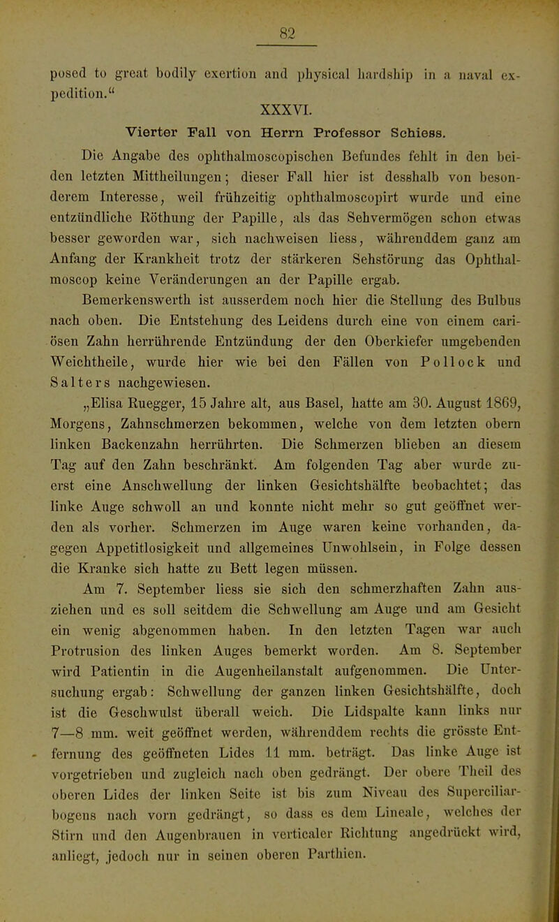 posod to great bodily exertion and physical hardship in a aaval ex- pedition. XXXVI. Vierter Fall von Herrn Professor Schiess. Die Angabe des opkthalmoscopischen Befundes fehlt in den bei- den letzten Mittbeilungen; dieser Fall hier ist desshalb von beson- derem Interesse, weil frühzeitig ophthalmoscopirt wurde und eine entzündliche Röthung der Papille, als das Sehvermögen schon etwas besser geworden war, sich nachweisen Hess, währenddem ganz am Anfang der Krankheit trotz der stärkeren Sehstörung das Ophthal- moscop keine Veränderungen an der Papille ergab. Bemerkenswerth ist ausserdem noch hier die Stellung des Bulbus nach oben. Die Entstehung des Leidens durch eine von einem cari- ösen Zahn herrührende Entzündung der den Oberkiefer umgebenden Weichtheile, wurde hier wie bei den Fällen von Pollock und S a 11 e r s nachgewiesen. „Elisa Ruegger, 15 Jahre alt, aus Basel, hatte am 30. August 1869, Morgens, Zahnschmerzen bekommen, welche von dem letzten obern linken Backenzahn herrührten. Die Schmerzen blieben an diesem Tag auf den Zahn beschränkt. Am folgenden Tag aber wurde zu- erst eine Anschwellung der linken Gesichtshälfte beobachtet; das linke Auge schwoll an und konnte nicht mehr so gut geöffnet wer- den als vorher. Schmerzen im Auge waren keine vorhanden, da- gegen Appetitlosigkeit und allgemeines Unwohlsein, in Folge dessen die Kranke sich hatte zu Bett legen müssen. Am 7. September Hess sie sich den schmerzhaften Zahn aus ziehen und es soll seitdem die Schwellung am Auge und am Gesicht ein wenig abgenommen haben. In den letzten Tagen war auch Protrusion des linken Auges bemerkt worden. Am 8. September wird Patientin in die Augenheilanstalt aufgenommen. Die Unter- suchung ergab: Schwellung der ganzen linken Gesichtshälfte, doch ist die Geschwulst überall weich. Die Lidspalte kann links nur 7—8 mm. weit geöffnet werden, währenddem rechts die grösste Ent- fernung des geöffneten Lides 11 mm. beträgt. Das linke Auge ist vorgetrieben und zugleich nach oben gedrängt. Der obere Theil des oberen Lides der linken Seite ist bis zum Niveau des Superciliar- bogens nach vorn gedrängt, so dass es dem Lineale, welches der Stirn und den Augenbrauen in verticaler Richtung angedrückt wird, anliegt, jedoch nur in seinen oberen Parthien.