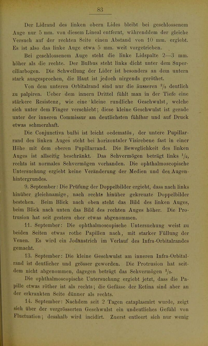 Der Lidrand des linken obern Lides bleibt bei geschlossenem Auge nur 5 mm. von diesem Lineal entfernt, währenddem der gleiche Versuch auf der rechten Seite einen Abstand von 10 mm. ergiebt. Es ist also das linke Auge etwa 5 mm. weit vorgetrieben. Bei geschlossenem Auge steht die linke Lidspalte 2—3 mm. höher als die rechte. Der Bulbus steht links dicht unter dem Super- ciliarbogen. Die Schwellung der Lider ist besonders an dem untern stark ausgesprochen, die Haut ist jedoch nirgends geröthet. Von dem unteren Orbitalrand sind nur die äusseren 2/s deutlich zu palpiren. Ueber dem innern Drittel fühlt man in der Tiefe eine stärkere Resistenz, wie eine kleine rundliche Geschwulst, welche sich unter dem Finger verschiebt; diese kleine Geschwulst ist gerade unter der inneren Commissur am deutlichsten fühlbar und auf Druck etwas schmerzhaft. Die Conjunctiva bulbi ist leicht oedematös, der untere Pupillar- rand des linken Auges steht bei horizontaler Visirebene fast in einer Höhe mit dem oberen Pupillarrand. Die Beweglichkeit des linken Auges ist allseitig beschränkt. Das Sehvermögen beträgt links rechts ist normales Sehvermögen vorhanden. Die ophthalmoscopische Untersuchung ergiebt keine Veränderung der Medien und des Augen- hintergrundes. 9. September: Die Prüfung der Doppelbilder ergiebt, dass nach links hinüber gleichnamige, nach rechts hinüber gekreuzte Doppelbilder bestehen. Beim Blick nach oben steht das Bild des linken Auges, beim Blick nach unten das Bild des rechten Auges höher. Die Pro- trusion hat seit gestern eher etwas abgenommen. 11. September: Die ophthalmoscopische Untersuchung weist zu beiden Seiten etwas rothe Papillen nach, mit starker Füllung der Venen. Es wird ein Jodanstrich im Verlauf des Infra-Orbitalrandes gemacht. 13. September: Die kleine Geschwulst am inneren Infra-Orbital- rand ist deutlicher und grösser geworden. Die Protrusion hat seit- dem nicht abgenommen, dagegen beträgt das Sehvermögen 2/s. Die ophthalmoscopische Untersuchung ergiebt jetzt, dass die Pa- pille etwas röther ist als rechts; die Gefässe der Retina sind aber an der erkrankten Seite dünner als rechts. 14. September: Nachdem seit 2 Tagen cataplasmirt wurde, zeigt sich über der vergrösserten Geschwulst ein undeutliches Gefühl von Fluctuation; desshalb wird incidirt. Zuerst entleert sich nur wenig