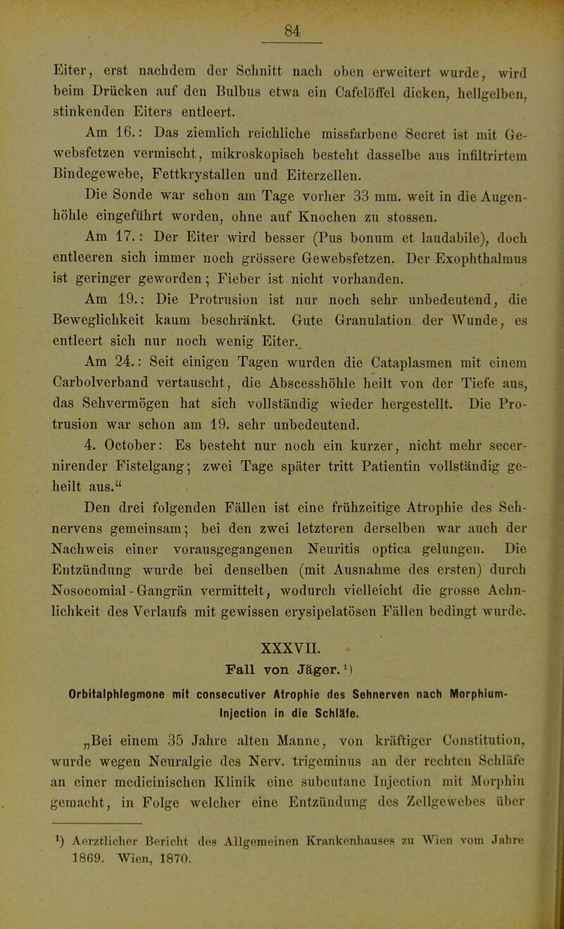 Eiter, erst nachdem der Schnitt nach oben erweitert wurde;, wird beim Drücken auf den Bulbus etwa ein Cafelöffel dicken, hellgelben, stinkenden Eiters entleert. Am 16.: Das ziemlich reichliche missfarbene Secret ist mit Ge- websfetzen vermischt, mikroskopisch besteht dasselbe aus infiltrirtem Bindegewebe, Fettkrystallen und Eiterzellen. Die Sonde war schon am Tage vorher 33 mm. weit in die Augen- höhle eingeführt worden, ohne auf Knochen zu stossen. Am 17.: Der Eiter wird besser (Pus bonum et laudabile), doch entleeren sich immer noch grössere Gewebsfetzen. Der Exophthalmus ist geringer geworden; Fieber ist nicht vorhanden. Am 19.: Die Protrusion ist nur noch sehr unbedeutend, die Beweglichkeit kaum beschränkt. Gute Granulation der Wunde, es entleert sich nur noch wenig Eiter. Am 24.: Seit einigen Tagen wurden die Cataplasmen mit einem Carbolverband vertauscht, die Abscesshöhle heilt von der Tiefe aus, das Sehvermögen hat sich vollständig wieder hergestellt. Die Pro- trusion war schon am 19. sehr unbedeutend. 4. October: Es besteht nur noch ein kurzer, nicht mehr secer- nirender Fistelgang; zwei Tage später tritt Patientin vollständig ge- heilt aus. Den drei folgenden Fällen ist eine frühzeitige Atrophie des Seh- nervens gemeinsam; bei den zwei letzteren derselben war auch der Nachweis einer vorausgegangenen Neuritis optica gelungen. Die Entzündung wurde bei denselben (mit Ausnahme des ersten) durch Nosocomial - Gangrän vermittelt, wodurch vielleicht die grosse Aehn- lichkeit des Verlaufs mit gewissen erysipelatösen Fällen bedingt wurde. XXXVII. Fall von Jäger.1) Orbitalphlegmone mit consecutiver Atrophie des Sehnerven nach Morphium- Injection in die Schläfe. „Bei einem 35 Jahre alten Manne, von kräftiger Constitution, wurde wegen Neuralgie des Nerv, trigeminus an der rechten Schläfe an einer medicinischen Klinik eine subcutane Injection mit Morphin gemacht, in Folge welcher eine Entzündung des Zellgewebes über ') Aerztlicher Bericht des Allgemeinen Krankenhauses zu Wien vom Jahre 1869. Wien, 1870.