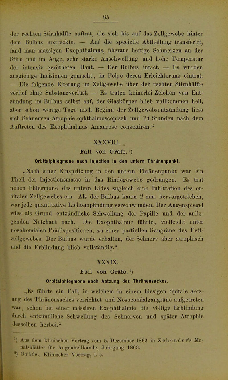 der rechten Stirnhälfte auftrat, die sich bis auf das Zellgewebe hinter dem Bulbus erstreckte. — Auf die specielle Abtheilung transferirt, fand man massigen Exophthalmus, überaus heftige Schmerzen an der Stirn und im Auge, sehr starke Anschwellung und hohe Temperatur der intensiv gerötheten Haut. — Der Bulbus intact. — Es wurden ausgiebige Incisionen gemacht, in Folge deren Erleichterung eintrat. — Die folgende Eiterung im Zellgewebe über der rechten Stirnhälfte verlief ohne Substanzverlust. — Es traten keinerlei Zeichen von Ent- zündung im Bulbus selbst auf, der Glaskörper blieb vollkommen hell, aber schon wenige Tage nach Beginn der Zellgewebsentzündung Hess sich Sehnerven-Atrophie ophthalmoscopisch und 24 Stunden nach dem Auftreten des Exophthalmus Amaurose constatiren. XXXVHI. Fall von Gräfe.l) Orbitalphlegmone nach Injection in den untern Thränenpunkt. „Nach einer Einspritzung in den untern Thränenpunkt war ein Theil der Injectionsmasse in das Bindegewebe gedrungen. Es trat neben Phlegmone des untern Lides zugleich eine Infiltration des or- bitalen Zellgewebes ein. Als der Bulbus kaum 2 mm. hervorgetrieben, war jede quantitative Lichtempfindung verschwunden. Der Augenspiegel wies als Grund entzündliche Schwellung der Papille und der anlie- genden Netzhaut nach. Die Exophthalmie führte, vielleicht unter nosokomialen Prädispositionen, zu einer partiellen Gangräne des Fett- zt'llgewebes. Der Bulbus wurde erhalten, der Sehnerv aber atrophisch und die Erblindung blieb vollständig. XXXIX. Fall von Gräfe.2; Orbitalphlegmone nach Aetzung des Thränensackes. „Es führte ein Fall, in welchem in einem hiesigen Spitale Aetz- ung des Thränensackes verrichtet und Nosocomialgangräne aufgetreten war, schon bei einer mässigen Exophthalmie die völlige Erblindung durch entzündliche Schwellung des Sehnerven und später Atrophie desselben herbei. ') Aus dem klinischen Vortrag vom 6. Dezember 1862 in Zehender's Mo- nutsblätter für Augenheilkunde, Jahrgang 18G3. ^ Gräfe, Klinischer Vortrag, 1. c.