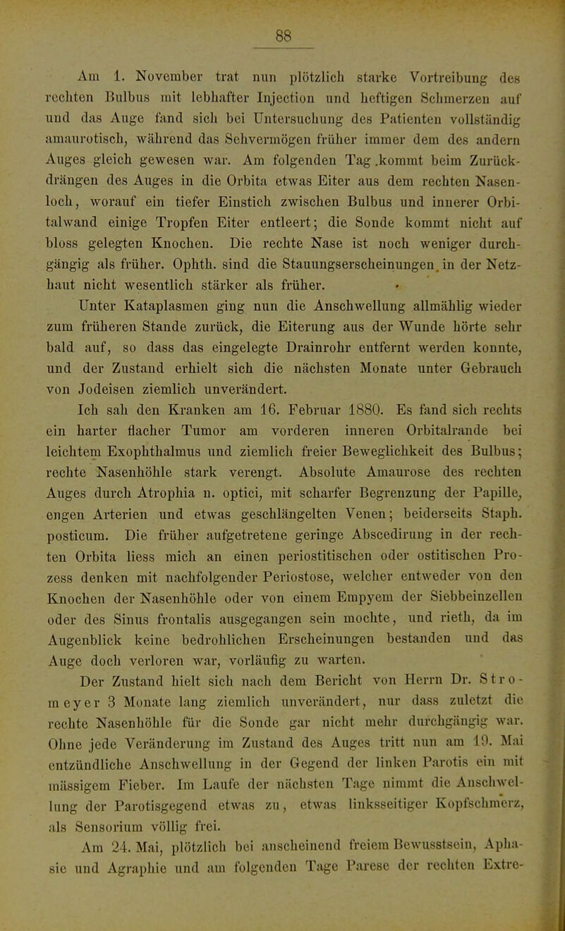 Am 1. November trat nun plötzlich starke Vortreibung des rechten Bulbus mit lebhafter Injection und heftigen Schmerzen auf und das Auge fand sich bei Untersuchung des Patienten vollständig amaurotisch, während das Sehvermögen früher immer dein des andern Auges gleich gewesen war. Am folgenden Tag .kommt beim Zurück- drängen des Auges in die Orbita etwas Eiter aus dem rechten Nasen- loch, worauf ein tiefer Einstich zwischen Bulbus und innerer Orbi- talwand einige Tropfen Eiter entleert; die Sonde kommt nicht auf bloss gelegten Knochen. Die rechte Nase ist noch weniger durch- gängig als früher. Ophth. sind die Stauungserscheinungen in der Netz- haut nicht wesentlich stärker als früher. Unter Kataplasmen ging nun die Anschwellung allmählig wieder zum früheren Stande zurück, die Eiterung aus der Wunde hörte sehr bald auf, so dass das eingelegte Drainrohr entfernt werden konnte, und der Zustand erhielt sich die nächsten Monate unter Gebrauch von Jodeisen ziemlich unverändert. Ich sah den Kranken am 16. Februar 1880. Es fand sich rechts ein harter flacher Tumor am vorderen inneren Orbitalrande bei leichtem Exophthalmus und ziemlich freier Beweglichkeit des Bulbus; rechte Nasenhöhle stark verengt. Absolute Amaurose des rechten Auges durch Atrophia n. optici, mit scharfer Begrenzung der Papille engen Arterien und etwas geschlängelten Venen; beiderseits Staph. posticum. Die früher aufgetretene geringe Abscedirung in der rech- ten Orbita Hess mich an einen periostitischen oder ostitischen Pro- zess denken mit nachfolgender Periostose, welcher entweder von den Knochen der Nasenhöhle oder von einem Empyem der Siebbeinzellen oder des Sinus frontalis ausgegangen sein mochte, und rieth, da im Augenblick keine bedrohlichen Erscheinungen bestanden und das Auge doch verloren war, vorläufig zu warten. Der Zustand hielt sich nach dem Bericht von Herrn Dr. Stro- meyer 3 Monate lang ziemlich unverändert, nur dass zuletzt die rechte Nasenhöhle für die Sonde gar nicht mehr durchgängig war. Ohne jede Veränderung im Zustand des Auges tritt nun am 19. Mai entzündliche Anschwellung in der Gegend der linken Parotis ein mit massigem Fieber. Im Laufe der nächsten Tage nimmt die Anschwel- lung der Parotisgegend etwas zu, etwas linksseitiger Kopfschmerz, als Sensorium völlig frei. Am 24. Mai, plötzlich bei anscheinend freiem Bcwusstsein, Apha- sie und Agraphie und am folgenden Tage Parese der rechten Extre-