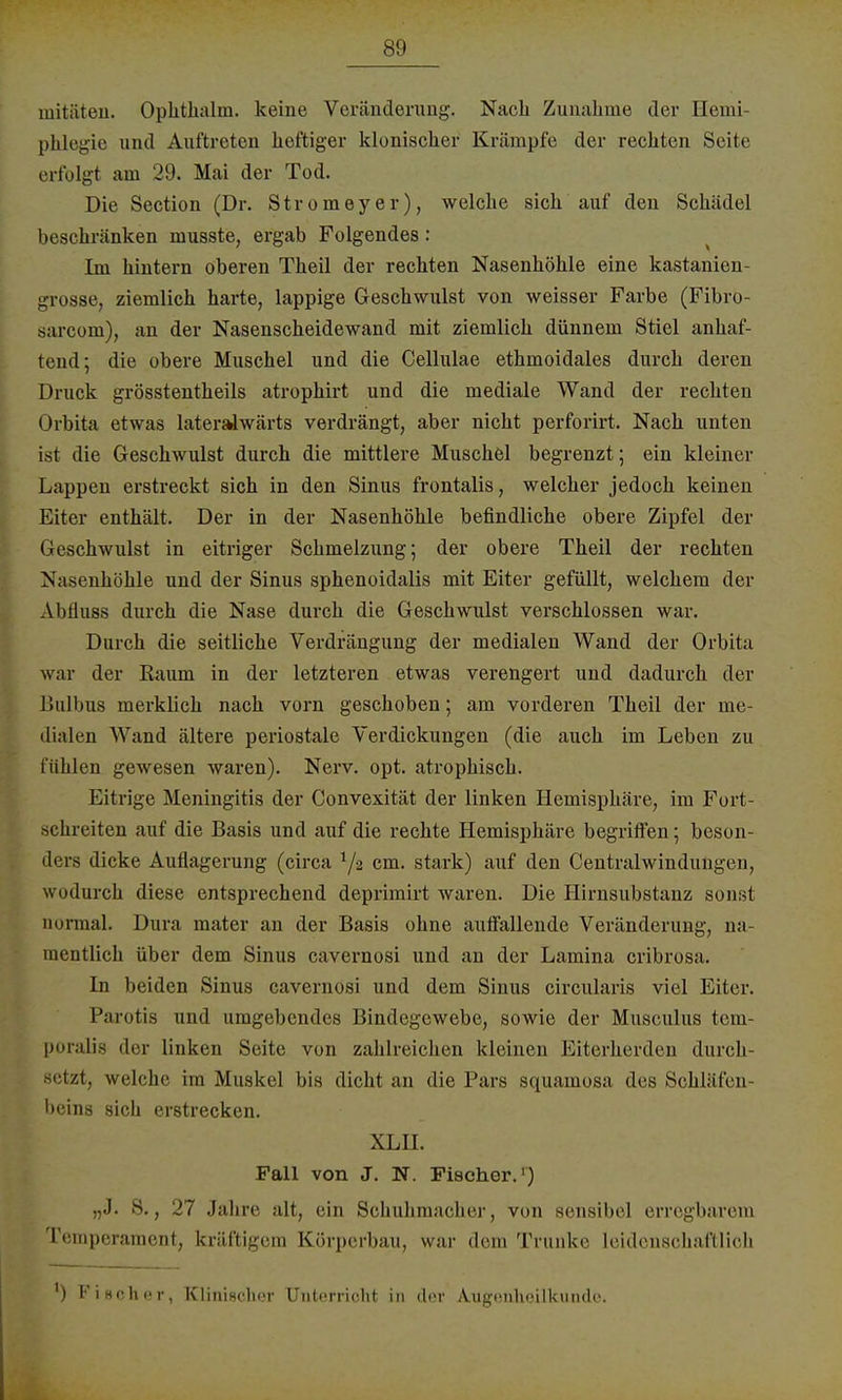 mitäten. Ophthalm. keine Veränderung. Nach Zunahme der Hemi- phlegie und Auftreten heftiger klonischer Krämpfe der rechten Seite erfolgt am 29. Mai der Tod. Die Section (Dr. Stromeyer), welche sich auf den Schädel beschränken niusste, ergab Folgendes: Im hintern oberen Theil der rechten Nasenhöhle eine kastanien- grosse, ziemlich harte, lappige Geschwulst von weisser Farbe (Fibro- sarcom), an der Nasenscheidewand mit ziemlich dünnem Stiel anhaf- tend; die obere Muschel und die Cellulae ethmoidales durch deren Druck grösstenteils atrophirt und die mediale Wand der rechten Orbita etwas lateralwärts verdrängt, aber nicht perforirt. Nach unten ist die Geschwulst durch die mittlere Muschel begrenzt; ein kleiner Lappen erstreckt sich in den Sinus frontalis, welcher jedoch keinen Eiter enthält. Der in der Nasenhöhle befindliche obere Zipfel der Geschwulst in eitriger Schmelzung; der obere Theil der rechten Nasenhöhle und der Sinus sphenoidalis mit Eiter gefüllt, welchem der Abduss durch die Nase durch die Geschwulst verschlossen war. Durch die seitliche Verdrängung der medialen Wand der Orbita war der Raum in der letzteren etwas verengert und dadurch der Bulbus merklich nach vorn geschoben; am vorderen Theil der me- dialen Wand ältere periostale Verdickungen (die auch im Leben zu fühlen gewesen waren). Nerv. opt. atrophisch. Eitrige Meningitis der Convexität der linken Hemisphäre, im Fort- schreiten auf die Basis und auf die rechte Hemisphäre begriffen; beson- ders dicke Auflagerung (circa xji cm. stark) auf den Centralwindmigen, wodurch diese entsprechend deprimirt waren. Die Hirnsubstanz sonst normal. Dura mater an der Basis ohne auffallende Veränderung, na- mentlich über dem Sinus cavernosi und an der Lamina cribrosa. In beiden Sinus cavernosi und dem Sinus circularis viel Eiter. Parotis und umgebendes Bindegewebe, sowie der Musculus tem- poralis ih r linken Seite von zahlreichen kleinen Eiterherden durch- setzt, welche im Muskel bis dicht an die Pars squamosa des Schläfen- beins sich erstrecken. XLH. Fall von J. N. Fischer.') „J. 8., 27 Jahre alt, ein Schuhmacher, von sensibel erregbarem Temperament, kräftigem Körperbau, war dem Trünke leidenschaftlieh ) Fischer, Klinischer Unterricht in der Augenheilkunde.