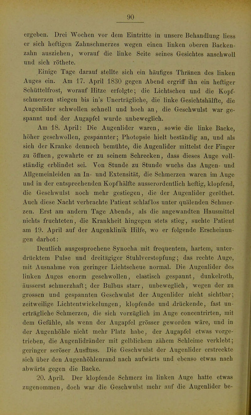ergeben. Drei Wochen vor dem Eintritte in unsere Behandlung liess er eich heftigen Zahnschmerzes wegen einen linken oberen Backen- zahn ausziehen, worauf die linke Seite seines Gesichtes anschwoll und sich röthete. Einige Tage darauf stellte sich ein häufiges Thränen des linken Auges ein. Am 17. April 1830 gegen Abend ergriff ihn ein heftiger Schüttelfrost, worauf Hitze erfolgte; die Lichtscheu und die Kopf- schmerzen stiegen bis in's Unerträgliche, die linke Gesichtshälfte, die Augenlider schwollen schnell und hoch an, die Geschwulst war ge- spannt und der Augapfel wurde unbeweglich. Am 18. April: Die Augenlider waren, sowie die linke Backe, höher geschwollen, gespannter; Photopsie hielt beständig an, und als sich der Kranke dennoch bemühte, die Augenlider mittelst der Finger zu öffnen, gewahrte er zu seinem Schrecken, dass dieses Auge voll- ständig erblindet sei. Von Stunde zu Stunde wuchs das Augen- und Allgemeinleiden an In- und Extensität, die Schmerzen waren im Auge und in der entsprechenden Kopf hälfte ausserordentlich heftig, klopfend, die Geschwulst noch mehr gestiegen, die der Augenlider geröthet. Auch diese Nacht verbrachte Patient schlaflos unter quälenden Schmer- zen. Erst am andern Tage Abends, als die angewandten Hausmittel nichts fruchteten, die Krankheit hingegen stets stieg, suchte Patient am 19. April auf der Augenklinik Hilfe, wo er folgende Erscheinun- gen darbot: Deutlich ausgesprochene Synocha mit frequentem, hartem, unter- drücktem Pulse und dreitägiger Stuhlverstopfung; das rechte Auge, mit Ausnahme von geringer Lichtscheue normal. Die Augenlider des linken Auges enorm geschwollen, elastisch gespannt, dunkelroth, äusserst schmerzhaft; der Bulbus starr, unbeweglich, wegen der zu grossen und gespannten Geschwulst der Augenlider nicht sichtbar; zeitweilige Lichtentwickelungen, klopfende und drückende, fast un- erträgliche Schmerzen, die sich vorzüglich im Auge concentrirteu, mit dem Gefühle, als wenn der Augapfel grösser geworden wäre, und in der Augenhöhle nicht mehr Platz habe, der Augapfel etwas vorge- trieben, die Augenlidränder mit gelblichem zähem Schleime verklebt; geringer seröser Ausfluss. Die Geschwulst der Augenlider erstreckte sich über den Augenhöhlenrand nach aufwärts und ebenso etwas nach abwärts gegen die Backe. 20. April. Der klopfende Schmerz im linken Auge hatte etwas zugenommen, doch war die Geschwulst mehr auf die Augenlider be-