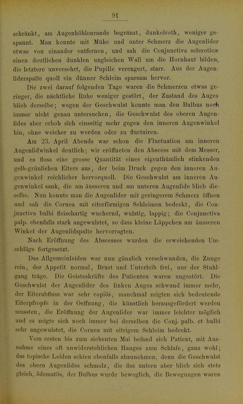 schränkt, am Augenhölilenrande begränzt, dunkelroth, weniger ge- spannt. Man konnte mit Mühe und unter Schmerz die Augenlider etwas von einander entfernen, und sah die Conjunctiva selerotica3 einen deutlichen dunklen ungleichen Wall um die Hornhaut bilden, die letztere unversehrt, die Pupille verengert, starr. Aus der Augen- liderspalte quoll ein dünner Schleim sparsam hervor. Die zwei darauf folgenden Tage waren die Schmerzen etwas ge- ringer, die nächtliche Ruhe weniger gestört, der Zustand des Auges blieb derselbe; wegen der Geschwulst konnte man den Bulbus noch immer nicht genau untersuchen, die Geschwulst des oberen Augen- lides aber erhob sich einseitig mehr gegen den inneren Augenwinkel hin, ohne weicher zu werden oder zu fluetuiren. Am 23. April Abends war schon die Fluctuation am inneren Augenlidwinkel deutlich; wir eröffneten den Abscess mit dem Messer, und es floss eine grosse Quantität eines eigenthümlich stinkenden gelb-grünlichen Eiters aus, der beim Druck gegen den inneren Au- genwinkel reichlicher hervorquoll. Die Geschwulst am inneren Au- genwinkel sank, die am äusseren und am unteren Augenlide blieb die- selbe. Nun konnte man die Augenlider mit geringerem Schmerz öffnen und sah die Cornea mit eiterförmigen Schleimen bedeckt, die Con- junctiva bulbi fleischartig wuchernd, wulstig, lappig; die Conjunctiva palp. ebenfalls stark angewulstet, so dass kleine Läppchen am äusseren Winkel der Augenlidspalte hervorragten. Nach Eröffnung des Abscesses wurden die erweichenden Um- schläge fortgesetzt. Das Allgemeinleiden war nun gänzlich verschwunden, die Zunge rein, der Appetit normal, Brust und Unterleib frei, nur der Stuhl- ig träge. Die Geisteskräfte des Patienten waren ungestört. Die Geschwulst der Augenlider des linken Auges schwand immer mehr, der Eiterabflüss war sehr copiös, manchmal zeigten sich bedeutende Eiterpfropfe in der Oeffnung, die künstlich herausgefördert werden mussten, die Eröffnung der Augenlider war immer leichter möglich und es zeigte sich noch immer bei derselben die Conj. palb. et bulbi sehr angewulstet, die Cornea mit eitrigem Schleim bedeckt. Vom ersten bis zum siebenten Mai befand sich Patient, mit Aus nähme eines oft unwiderstehlichen Hanges zum Schlafe, ganz wohl; das topische Leiden schien ebenfalls abzunehmen, denn die Geschwulst des obern Augenlides schmolz, die des untern aber blieb sich stets gleich, ödematös, der Bulbus wurde beweglich, die Bewegungen waren