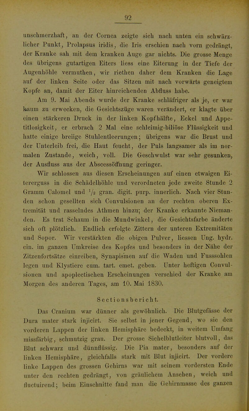 unschmerzhaft, an der Cornea zeigte sich nach unten ein schwärz- licher Punkt, Prolapsus iridis, die Iris erschien nach vorn gedrängt, der Kranke sah mit dem kranken Auge gar nichts. Die grosse Men.j. des übrigens gutartigen Eiters Hess eine Eiterung in der Tiefe der Augenhöhle verinuthen, wir riethen daher dem Kranken die Lage auf der linken Seite oder das Sitzen mit nach vorwärts geneigtem Kopfe an, damit der Eiter hinreichenden Abfluss habe. Am 9. Mai Abends wurde der Kranke schläfriger als je, er war kaum zu erwecken, die Gesichtszüge waren verändert, er klagte über einen stärkeren Druck in der linken Kopfhälfte, Eckel und Appe- titlosigkeit, er erbrach 2 Mal eine schleimig-biliöse Flüssigkeit und hatte einige breiige Stuhlentleerungen; übrigens war die Brust und der Unterleib frei, die Haut feucht, der Puls langsamer als im nor- malen Zustande, weich, voll. Die Geschwulst war sehr gesunken, der Ausfluss aus der Abscessöffnung geringer. Wir schlössen aus diesen Erscheinungen auf einen etwaigen Ei- tererguss in die Schädelhöhle und verordneten jede zweite Stunde 2 Gramm Calomel und 1/-2 gran. digit. purp, innerlich. Nach vier Stun- den schon gesellten sich Convulsionen an der rechten oberen Ex- tremität und rasselndes Athmen hinzu; der Kranke erkannte Nieman- den. Es trat Schaum in die Mundwinkel, die Gesichtsfarbe änderte sich oft plötzlich. Endlich erfolgte Zittern der unteren Extremitäten und Sopor. Wir verstärkten die obigen Pulver, Hessen Ung. hydr. ein. im ganzen Umkreise des Kopfes und besonders in der Nähe der Zitzenfortsätze einreiben, Synapismen auf die Waden und Fusssohlen legen und Klystiere cum. tart. einet, geben. Unter heftigen Convul- sionen und apoplectischen Erscheinungen verschied der Kranke am Morgen des anderen Tages, am 10. Mai 1830. Sectionsbe rieht. Das Cranium war dünner als gewöhnlich. Die Blutgefässe der Dura mater stark injicirt. Sie selbst in jener Gegend, wo sie den vorderen Lappen der linken Hemisphäre bedeckt, in weitem Umfang missfärbig, schmutzig grau. Der grosse Sichelblutleiter blutvoll, das Blut schwarz und dünnflüssig. Die Pia mater, besonders auf der linken Hemisphäre, gleichfalls stark mit Uhu injicirt. Der vordere linke Lappen des grossen Gehirns Avar mit seinem vordersten Ende unter den rechten gedrängt, von gräulichem Ansehen, weich und fluetuirend; beim Einschnitte fand man die Gehirnmassc des ganzen