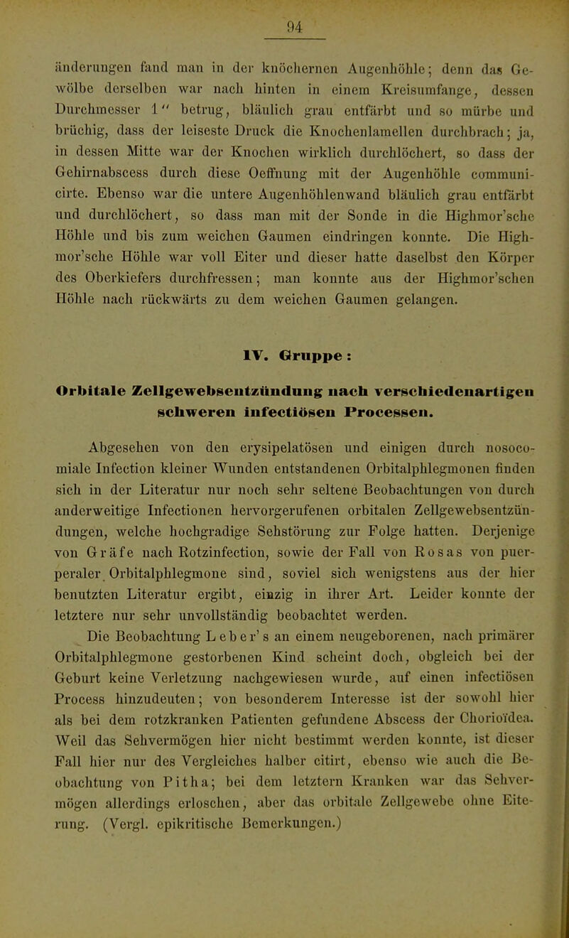 änderungen fand man in der knöchernen Augenhöhle; denn das Ge- wölbe derselben war nach hinten in einem Kreisumfange, dessen Durchmesser 1 betrug, bläulich grau entfärbt und so mürbe and brüchig, dass der leiseste Druck die Knochenlamellcn durchbrach; ja, in dessen Mitte war der Knochen wirklich durchlöchert, so dass der Gehirnabscess durch diese Oeffnung mit der Augenhöhle eommuni- cirte. Ebenso war die untere Augenhöhlenwand bläulich grau entfärbt und durchlöchert, so dass man mit der Sonde in die Highmor'sche Höhle und bis zum weichen Gaumen eindringen konnte. Die High- mor'sche Höhle war voll Eiter und dieser hatte daselbst den Körper des Oberkiefers durchfressen; man konnte aus der Highmor'schen Höhle nach rückwärts zu dem weichen Gaumen gelangen. IV. Gruppe : Orbitale Zellgewebsentzündung iiach verschiedenartigen schweren infectiösen Processen. Abgesehen von den erysipelatösen und einigen durch nosoco- miale Infection kleiner Wunden entstandenen Orbitalphlegmonen finden sich in der Literatur nur noch sehr seltene Beobachtungen von durch anderweitige Infectionen hervorgerufenen orbitalen Zellgewebsentzün- dungen, welche hochgradige Sehstörung zur Folge hatten. Derjenige von Gräfe nach Rotzinfection, sowie der Fall von Rosas von puer- peraler. Orbitalphlegmone sind, soviel sich wenigstens aus der hier benutzten Literatur ergibt, einzig in ihrer Art. Leider konnte der letztere nur sehr unvollständig beobachtet werden. Die Beobachtung Leber's an einem neugeborenen, nach primärer Orbitalphlegmone gestorbenen Kind scheint doch, obgleich bei der Geburt keine Verletzung nachgewiesen wurde, auf einen infectiösen Process hinzudeuten; von besonderem Interesse ist der sowohl hier als bei dem rotzkranken Patienten gefundene Abscess der Chorioi'dea. Weil das Sehvermögen hier nicht bestimmt werden konnte, ist dieser Fall hier nur des Vergleiches halber citirt, ebenso wie auch die Be- obachtung von Pitha; bei dem letztern Kranken war das Sehver- mögen allerdings erloschen, aber das orbitale Zellgewebe ohne Eite- rung. (Vergl. epikritische Bemerkungen.)