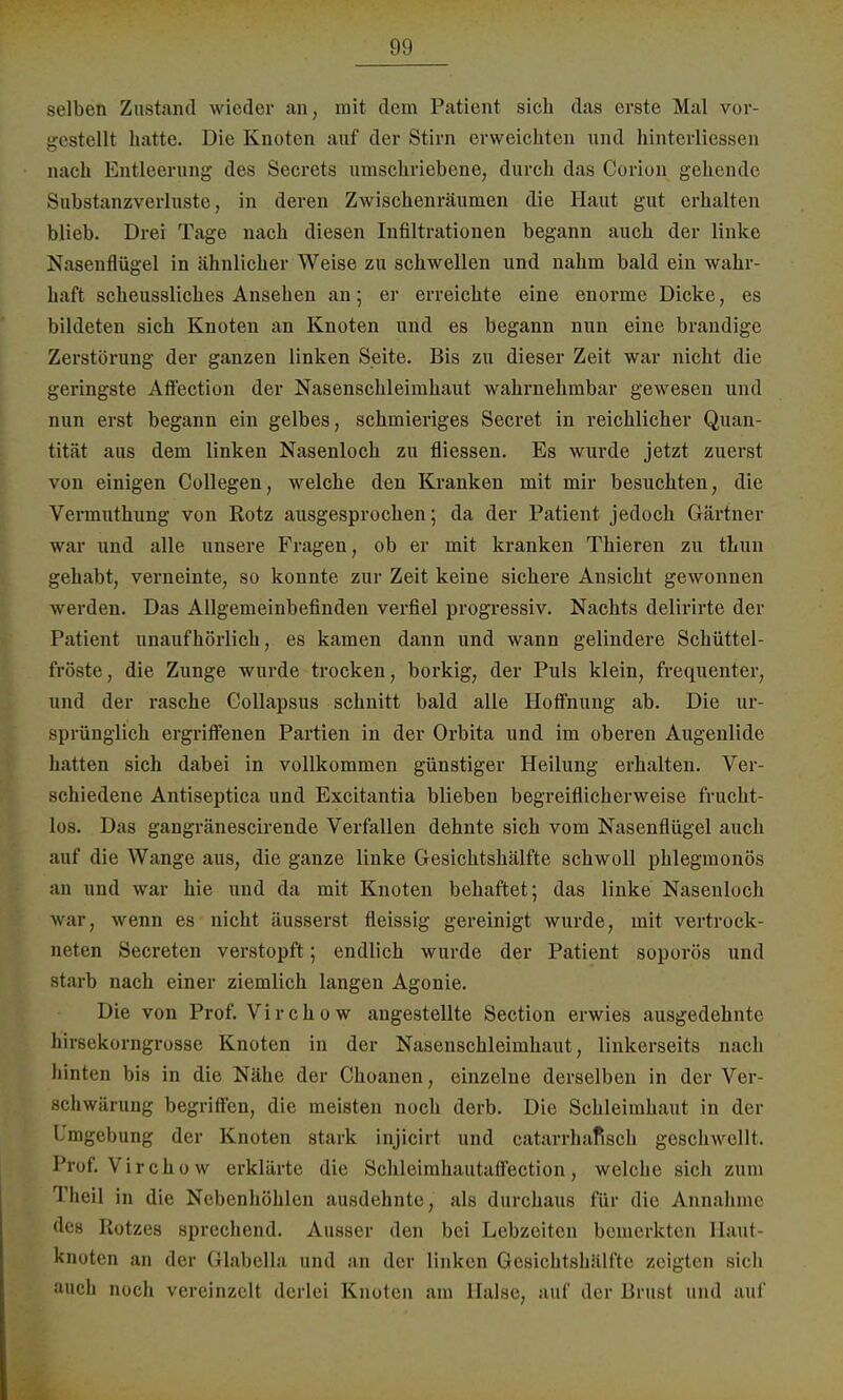 seihen Zustand wieder an, mit dem Patient sich das erste Mal vor- bestellt hatte. Die Knoten auf der Stirn erweichten und hinterliessen nach Entleerung des Secrets umschriebene, durch das Corion gehende Substanzverluste, in deren Zwischenräumen die Haut gut erhalten blieb. Drei Tage nach diesen Infiltrationen begann auch der linke Nasenflügel in ähnlicher Weise zu schwellen und nahm bald ein wahr- haft scheussliches Ansehen an; er erreichte eine enorme Dicke, es bildeten sich Knoten an Knoten und es begann nun eine brandige Zerstörung der ganzen linken Seite. Bis zu dieser Zeit war nicht die geringste Affection der Nasenschleimhaut wahrnehmbar gewesen und nun erst begann ein gelbes, schmieriges Secret in reichlicher Quan- tität aus dem linken Nasenloch zu fliessen. Es wurde jetzt zuerst von einigen Collegen, welche den Kranken mit mir besuchten, die Vermuthung von Rotz ausgesprochen; da der Patient jedoch Gärtner war und. alle unsere Fragen, ob er mit kranken Thieren zu thun gehabt, verneinte, so konnte zur Zeit keine sichere Ansicht gewonnen werden. Das Allgemeinbefinden verfiel progressiv. Nachts delirirte der Patient unaufhörlich, es kamen dann und wann gelindere Schüttel- fröste, die Zunge wurde trocken, borkig, der Puls klein, frequenter, und der rasche Gollapsus schnitt bald alle Hoffnung ab. Die ur- sprünglich ergriffenen Partien in der Orbita und im oberen Augenlide hatten sich dabei in vollkommen günstiger Heilung erhalten. Ver- schiedene Antiseptica und Excitantia blieben begreiflicherweise frucht- los. Das gangränescirende Verfallen dehnte sich vom Nasenflügel auch auf die Wange aus, die ganze linke Gesichtshälfte schwoll phlegmonös an und war hie und da mit Knoten behaftet; das linke Nasenloch war, wenn es nicht äusserst fleissig gereinigt wurde, mit vertrock- neten Secreten verstopft; endlich wurde der Patient soporös und starb nach einer ziemlich langen Agonie. Die von Prof. Virchow angestellte Section erwies ausgedehnte hirsekorngrosse Knoten in der Nasenschleimhaut, linkerseits nach hinten bis in die Nähe der Choanen, einzelne derselben in der Ver- schwärung begriffen, die meisten noch derb. Die Schleimhaut in der Umgebung der Knoten stark injicirt und catarrhafisch geschwellt. Prof. Virchow erklärte die Schleimhautaffection, welche sich zum Cliei] in die Nebenhöhlen ausdehnte, als durchaus für die Annahme des Rotzes sprechend. Ausser den bei Lebzeiten bemerkten Haut- knoten an der Glabella und an der linken Gesichtshälfte zeigten sich auch noch vereinzelt derlei Knoten am Halse, auf der Brust und auf