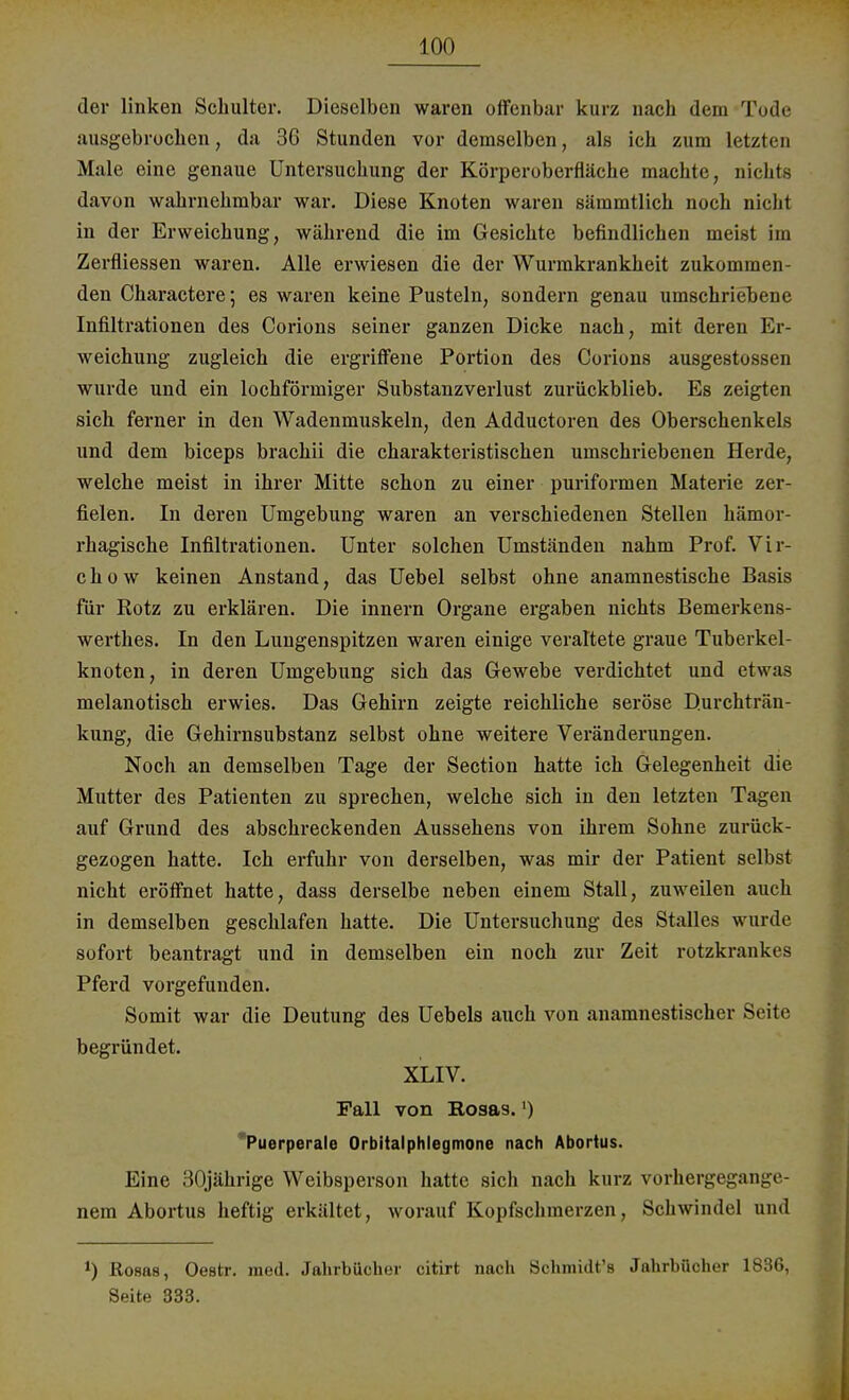 der linken Schulter. Dieselben waren offenbar kurz nach dem Tode ausgebrochen, da 36 Stunden vor demselben, als ich zum letzten Male eine genaue Untersuchung der Körperoberfläche machte, nichts davon wahrnehmbar war. Diese Knoten waren sämmtlich noch nicht in der Erweichung, während die im Gesichte befindlichen meist im Zerfliessen waren. Alle erwiesen die der Wurmkrankheit zukommen- den Charactere; es waren keine Pusteln, sondern genau umschriebene Infiltrationen des Corions seiner ganzen Dicke nach, mit deren Er- weichung zugleich die ergriffene Portion des Corions ausgestossen wurde und ein lochförmiger Substanzverlust zurückblieb. Es zeigten sich ferner in den Wadenmuskeln, den Adductoren des Oberschenkels und dem bieeps brachii die charakteristischen umschriebenen Herde, welche meist in ihrer Mitte schon zu einer puriformen Materie zer- fielen. In deren Umgebung waren an verschiedenen Stellen hämor- rhagische Infiltrationen. Unter solchen Umständen nahm Prof. Vir- c h o w keinen Anstand, das Uebel selbst ohne anamnestische Basis für Rotz zu erklären. Die innern Organe ergaben nichts Bemerkens- werthes. In den Lungenspitzen waren einige veraltete graue Tuberkel- knoten, in deren Umgebung sich das Gewebe verdichtet und etwas melanotisch erwies. Das Gehirn zeigte reichliche seröse Durchträn- kung, die Gehirnsubstanz selbst ohne weitere Veränderungen. Noch an demselben Tage der Section hatte ich Gelegenheit die Mutter des Patienten zu sprechen, welche sich in den letzten Tagen auf Grund des abschreckenden Aussehens von ihrem Sohne zurück- gezogen hatte. Ich erfuhr von derselben, was mir der Patient selbst nicht eröffnet hatte, dass derselbe neben einem Stall, zuweilen auch in demselben geschlafen hatte. Die Untersuchung des Stalles wurde sofort beantragt und in demselben ein noch zur Zeit rotzkrankes Pferd vorgefunden. Somit war die Deutung des Uebels auch von anamnestischer Seile begründet. XLIV. Fall von Rosas.') Puerperale Orbitalphlegmone nach Abortus. Eine 30jährige Weibsperson hatte sich nach kurz vorhergegange- nem Abortus heftig erkältet, worauf Kopfschmerzen, Schwindel und *) Rosas, Oestr. med. Jahrbücher citirt nach Schmidt's Jahrbücher 1836, Seite 333.