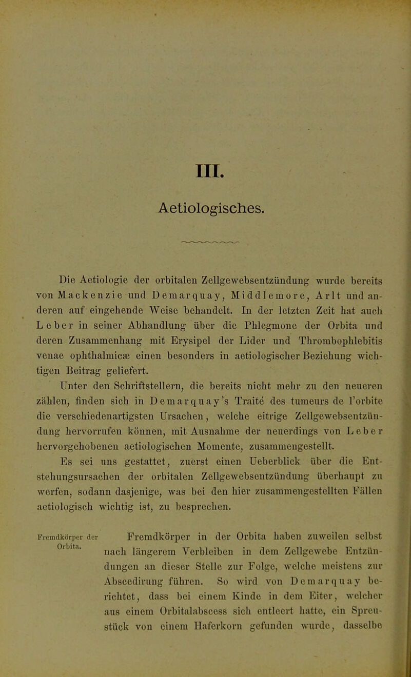 in. Aetiologisches. Die Aetiologie der orbitalen Zellgewebsentzündung wurde bereits von Mackenzie und Deraarquay, Middleinore, Arlt und an- deren auf eingebende Weise behandelt. In der letzten Zeit bat auch Leber in seiner Abhandlung über die Phlegmone der Orbita und deren Zusammenhang mit Erysipel der Lider und Thrombophlebitis venae Ophthalmien} einen besonders in aetiologischer Beziehung wich- tigen Beitrag geliefert. Unter den Schriftstellern, die bereits nicht mehr zu den neueren zählen, finden sich in Demarquay's Traite des tumeurs de l'orbite die verschiedenartigsten Ursachen, welche eitrige Zellgewebsentzün- dung hervorrufen können, mit Ausnahme der neuerdings von Leber hervorgehobenen aetiologischen Momente, zusammengestellt. Es sei uns gestattet, zuerst einen Ueberblick über die Ent- stehungsursachen der orbitalen Zellgewebsentzündung überhaupt zu werfen, sodann dasjenige, was bei den hier zusammengestellten Füllen aetiologisch wichtig ist, zu besprechen. Fremdkörper der Fremdkörper in der Orbita haben zuweilen selbst nach längerem Verbleiben in dem Zellgewebe Entzün- dungen an dieser Stelle zur Folge, welche meistens zur Absccdirung führen. So wird von Deraarquay be- richtet, dass bei einem Kinde in dem Eiter, welcher aus einem Orbitalabscess sich entleert hatte, ein Spreu- stück von einem Haferkorn gefunden wurde, dasselbe