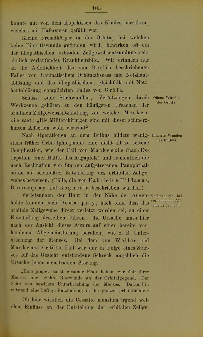 konnte nur von dem Kopfkissen des Kindes herrühren, welches mit Haferspreu gefüllt war. Kleine Fremdkörper in der Orbita, bei welchen keine Eintrittswunde gefunden wird, bewirken oft ein der idiopathischen orbitalen Zellgewebsentzündung sehr ähnlich verlaufendes Krankheitsbild. Wir erinnern nur -an die Aehnlichkeit des von Berlin beschriebenen Falles von traumatischem Orbitalabscess mit Netzhaut- ablösung und des idiopathischen, gleichfalls mit Netz- hautablösung complicirten Falles von Gräfe. Schuss- oder Stichwunden, Verletzungen durch offene Wunden Werkzeuge gehören zu den häufigsten Ursachen der du 0rblta' orbitalen Zellgewebsentzündung, von welcher Macken- z i e sagt: „Die Militärchirurgen sind mit dieser schmerz- haften Affection wohl vertraut. Nach Operationen an dem Bulbus bildete wenig- inficirte Wunden stens früher Orbitalphlegmone eine nicht all zu seltene des Bulbu8- Complication, wie der Fall von Mackenzie (nach Ex- tirpation einer Hälfte des Augapfels) und namentlich die nach Reclination von Starren aufgetretenen Panophthal- miten mit secundärer Entzündung des orbitalen Zellge- webes beweisen. (Fälle, die von Fabricius Hildanus, Demarquay und Rognetta beschrieben wurden.) Verletzungen der Haut in der Nähe der Augen- Verletzungen bei höhle können nach Demarquay, auch ohne dass das vorhandcnti A ^ •> i gemeinstorungen. orbitale Zellgewebe direct verletzt worden sei, zu einer Entzündung desselben führen; die Ursache muss hier nach der Ansicht dieses Autors auf einer bereits vor- handenen Allgemeinstörung beruhen, wie z. B. Unter- brechung der Menses. Bei dem von Well er und Mackenzie citirten Fall war der in Folge eines Stur- zes auf das Gesicht entstandene Schreck angeblich die Ursache jener menstrualen Störung. „Eine junge, sonst gesunde Frau bekam zur Zeit ihrer M.üises eine leichte Risswunde an der Orbitalgegend. Der Schrecken bewirkte Unterbrechung der Menses. Daraufhin '■ntstand eine heftige Entzündung in der ganzen Orbitalhöhle. Ob hier wirklich die Cessatio mensium irgend wel- chen Einfluss an der Entstehung der orbitalen Zellge-
