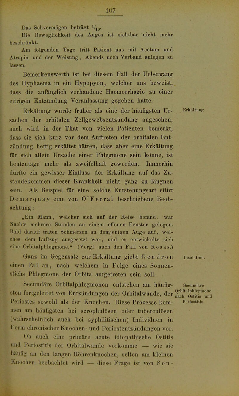 Das Sehvermögen beträgt yi0. Die Beweglichkeit des Auges ist sichtbar nicht mehr beschränkt. Am folgenden Tage tritt Patient aus mit Acetum und Atropin und der Weisung, Abends noch Verband anlegen zu lassen. Bemerkenswerth ist bei diesem Fall der Uebergang des llyphaema in ein Hypopyon, welcher uns beweist, dass die anfänglich vorhandene Haemorrhagie zu einer eitrigen Entzündung Veranlassung gegeben hatte. Erkältung wurde früher als eine der häufigsten Ur- Erkältung. Sachen der orbitalen Zellgewebsentzündung angesehen, auch wird in der That von vielen Patienten bemerkt, dass sie sich kurz vor dem Auftreten der orbitalen Ent- zündung heftig erkältet hätten, dass aber eine Erkältung für sich allein Ursache einer Phlegmone sein könne, ist heutzutage mehr als zweifelhaft geworden. Immerhin dürfte ein gewisser Einfluss der Erkältung auf das Zu- standekommen dieser Krankheit nicht ganz zu läugnen sein. Als Beispiel für eine solche Entstehungsart citirt Demarquay eine von 0'Perrai beschriebene Beob- achtung : „Ein Mann, welcher sich auf der Reise befand, war Nachts mehrere Stunden an einem offenen Fenster gelegen. Bald darauf traten Schmerzen an demjenigen Auge auf, wel- ches dem Luftzug ausgesetzt war, und es entwickelte sich eine Orbitalphlegmone. (Vergl. auch den Fall von Rosas.) Ganz im Gegensatz zur Erkältung giebt Gendron Insolation, einen Fall an, nach welchem in Folge eines Sonnen- stichs Phlegmone der Orbita aufgetreten sein soll. Secundäre Orbitalphlegmonen entstehen am häufig- sten fortgeleitet von Entzündungen der Orbitalwände, der SS^SttSTJ Periostes sowohl als der Knochen. Diese Prozesse kom- Periostitis inen am häufigsten bei scrophulösen oder tuberculösen' (wahrscheinlich auch bei syphilitischen) Individuen in Forin chronischer Knochen- und Periostentzündungen vor. Ob auch eine primäre acute idiopathische Ostitis und Periostitis der Orbitalwände vorkomme — wie sie häufig an den langen Rübrenknochen, selten am kleinen Knochen beobachtet wird — diese Frage ist von S o n -