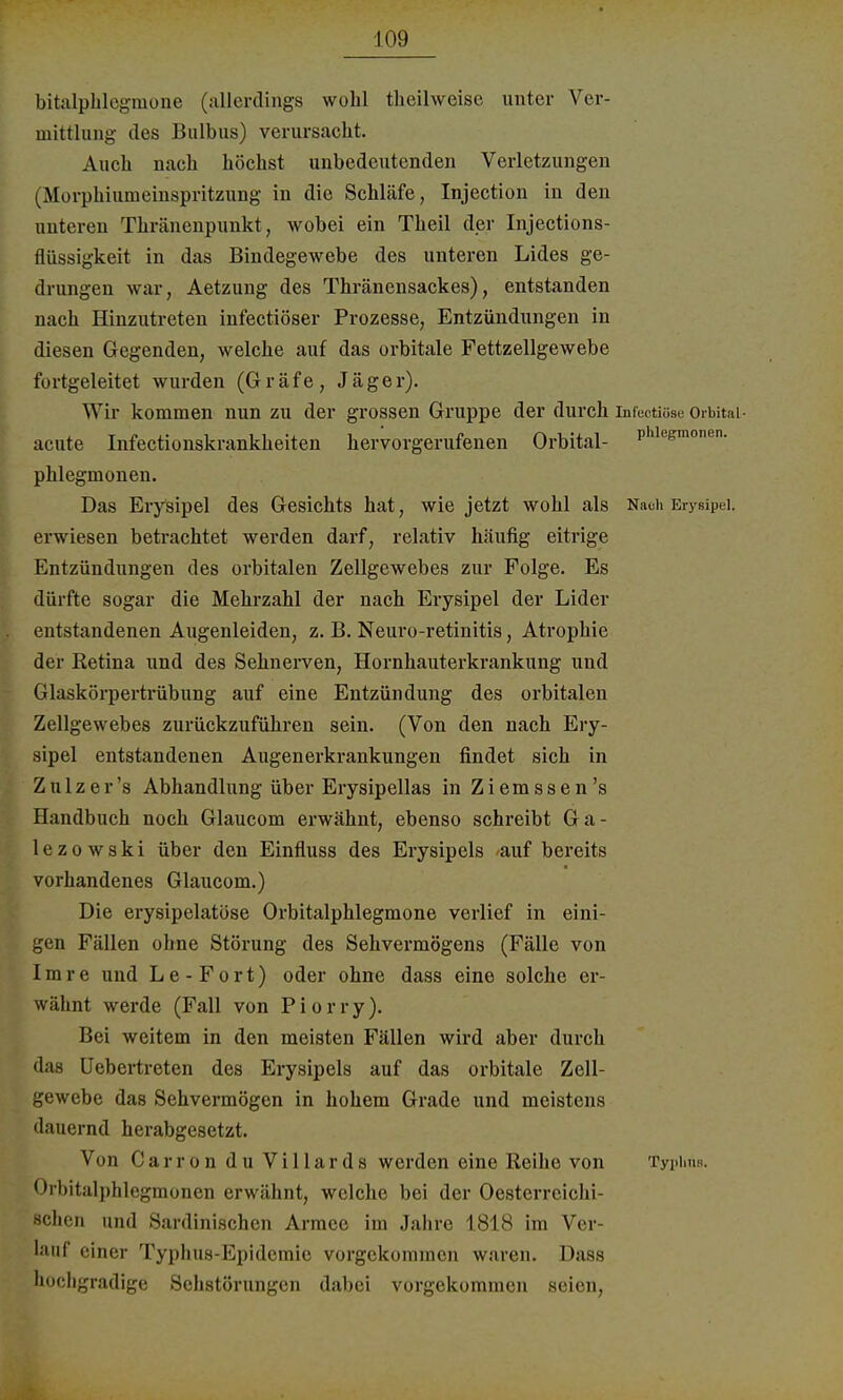 bitalphlegmone (allerdings wohl theilweisc unter Ver- mittlung des Bulbus) verursacht. Auch nach höchst unbedeutenden Verletzungen (Morphiumeinspritzung in die Schläfe, Injection in den unteren Thränenpunkt, wobei ein Theil der Injections- flüssigkeit in das Bindegewebe des unteren Lides ge- drungen war, Aetzung des Thränensackes), entstanden nach Hinzutreten infectiöser Prozesse, Entzündungen in diesen Gegenden, welche auf das orbitale Fettzellgewebe fortgeleitet wurden (Gräfe, Jäger). Wir kommen nun zu der grossen Gruppe der durch infectiüse Orbital acute Infectionskrankheiten hervorgerufenen Orbital- Phleemonen- Phlegmonen. Das Erysipel des Gesichts hat, wie jetzt wohl als Nach Erysipel, erwiesen betrachtet werden darf, relativ häufig eitrige Entzündungen des orbitalen Zellgewebes zur Folge. Es dürfte sogar die Mehrzahl der nach Erysipel der Lider entstandenen Augenleiden, z. B. Neuro-retinitis, Atrophie der Retina und des Sehnerven, Hornhauterkrankung und Glaskörpertrübung auf eine Entzündung des orbitalen Zellgewebes zurückzuführen sein. (Von den nach Ery- sipel entstandenen Augenerkrankungen findet sich in Z u 1 z e r 's Abhandlung über Erysipellas in Z i e m s s e n 's Handbuch noch Glaucom erwähnt, ebenso schreibt 6a- 1 e z o w s k i über den Einfluss des Erysipels auf bereits vorhandenes Glaucom.) Die erysipelatüse Orbitalphlegmone verlief in eini- gen Fällen ohne Störung des Sehvermögens (Fälle von Imre und Le-Fort) oder ohne dass eine solche er- wähnt werde (Fall von Piorry). Bei weitem in den meisten Fällen wird aber durch das Uebertreten des Erysipels auf das orbitale Zell- gewebe das Sehvermögen in hohem Grade und meistens dauernd herabgesetzt. Von Carron du VillardS werden eine Reihe von Typlms. Orbitalphlegmonen erwähnt, welche bei der Oesterreichi- schen und Sardinischen Armee im Jahre 1818 im Ver- lauf einer Typhus-Epidemie vorgekommen waren. Dass hochgradige Schstörungen dabei vorgekommen seien,