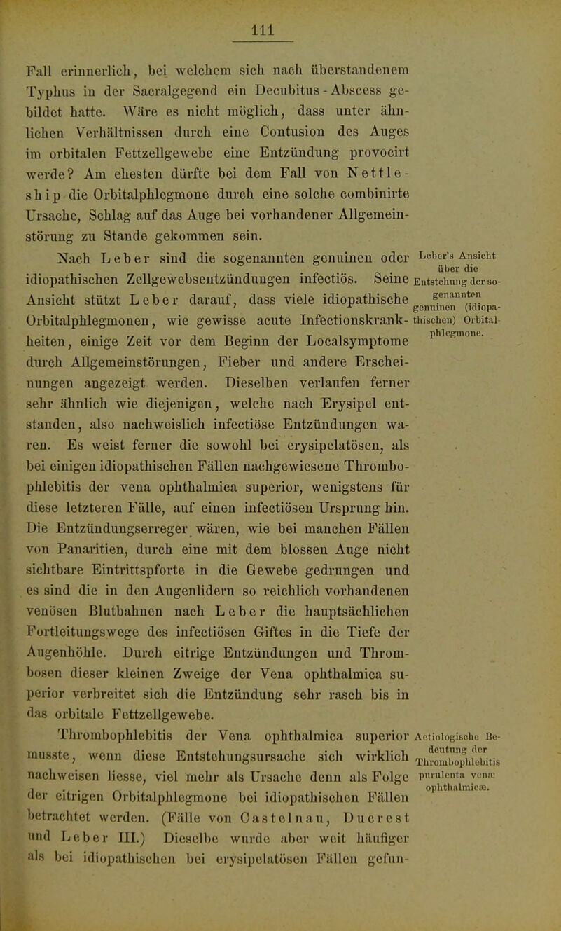 Fall erinnerlich, bei welchem sich nach überstandcnem Typhus in der Sacralgegend ein Decubitus-Abscess ge- bildet hatte. Wäre es nicht möglich, dass unter ähn- lichen Verhältnissen durch eine Contusion des Auges im orbitalen Fettzellgewebe eine Entzündung provocirt werde ? Am ehesten dürfte bei dem Fall von N e 111 e - s h i p die Orbitalphlegmone durch eine solche combinirte Ursache, Schlag auf das Auge bei vorhandener Allgemein- störung zu Stande gekommen sein. Nach Leber sind die sogenannten genuinen oder Leber's Ansicht idiopathischen Zellgewebsentzündungen infectiös. Seine Entstehung der so- Ansicht stützt Leber darauf, dass viele idiopathische genannten 7 r genuinen (ldiopa- Orbitalphlegmonen, wie gewisse acute Infectionskrank- Wüschen) Orbital heiten, einige Zeit vor dem Beginn der Localsymptome Phle£moue- durch Allgemeinstörungen, Fieber und andere Erschei- nungen angezeigt werden. Dieselben verlaufen ferner sehr ähnlich wie diejenigen, welche nach Erysipel ent- standen, also nachweislich infectiöse Entzündungen wa- ren. Es weist ferner die sowohl bei erysipelatösen, als bei einigen idiopathischen Fällen nachgewiesene Thrombo- phlebitis der vena ophthalmica superior, wenigstens für diese letzteren Fälle, auf einen infectiösen Ursprung hin. Die Entzündungserreger wären, wie bei manchen Fällen von Panaritien, durch eine mit dem blossen Auge nicht sichtbare Eintrittspforte in die Gewebe gedrungen und es sind die in den Augenlidern so reichlich vorhandenen venösen Blutbahnen nach Leber die hauptsächlichen Fortleitungswege des infectiösen Giftes in die Tiefe der Augenhöhle. Durch eitrige Entzündungen und Throm- bosen dieser kleinen Zweige der Vena ophthalmica su- perior verbreitet sich die Entzündung sehr rasch bis in das orbitale Fettzellgewebe. Thrombophlebitis der Vena ophthalmica superior Aetioiogisohe Be- rausste, wenn diese Entstehungsursache sich wirklich xhrom^philwtis nachweisen Hesse, viel mehr als Ursache denn als Folge pnraienta venm , . . _ Ophthalmie«. der eitrigen Orbitalphlegmone bei idiopathischen Fällen betrachtet werden. (Fälle von Castelnau, Ducrest und Leber III.) Dieselbe wurde aber weit häufiger als bei idiopathischen bei erysipelatösen Fällen gefun-