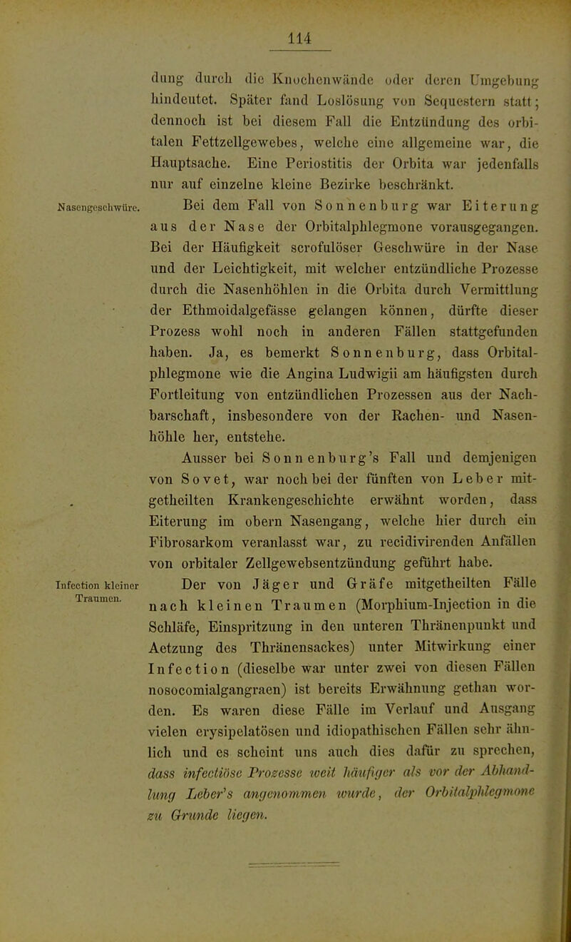 dimg durch die Knochenwände oder deren Umgebung hindeutet. Später fand Loslösung von Sequestern statt; dennoch ist bei diesem Fall die Entzündung des orbi- talen Fettzellgewebes, welche eine allgemeine war, die Hauptsache. Eine Periostitis der Orbita war jedenfalls nur auf einzelne kleine Bezirke beschränkt. Nasengeschwüre. Bei dem Fall von Sonnenburg war Eiterung aus der Nase der Orbitalphlegmone vorausgegangen. Bei der Häufigkeit scrofulöser Geschwüre in der Nase und der Leichtigkeit, mit welcher entzündliche Prozesse durch die Nasenhöhlen in die Orbita durch Vermittlung der Ethmoidalgefässe gelangen können, dürfte dieser Prozess wohl noch in anderen Fällen stattgefunden haben. Ja, es bemerkt Sonnen bürg, dass Orbital- phlegmone wie die Angina Ludwigii am häufigsten durch Fortleitung von entzündlichen Prozessen aus der Nach- barschaft, insbesondere von der Rachen- und Nasen- höhle her, entstehe. Ausser bei Sonnenburg's Fall und demjenigen von Sovet, war noch bei der fünften von Leber rnit- getheilten Krankengeschichte erwähnt worden, dass Eiterung im obern Nasengang, welche hier durch ein Fibrosarkom veranlasst war, zu recidivirenden Anfällen von orbitaler Zellgewebsentzündung geführt habe. infection kleiner Der von Jäger und Gräfe mitgetheilten Fälle nach kleinen Traumen (Morphium-Injection in die Schläfe, Einspritzung in den unteren Thränenpunkt und Aetzung des Thränensackes) unter Mitwirkung einer Infection (dieselbe war unter zwei von diesen Fällen nosocomialgangraen) ist bereits Erwähnung gethan wor- den. Es waren diese Fälle im Verlauf und Ausgang vielen crysipelatösen und idiopathischen Fällen sehr ähn- lich und es scheint uns auch dies dafür zu sprechen, dass infectiöse Prosesse tveii häufiger als vor der Abhand- lung Leber's angenommen wurde, der Orbitalphlegmone zu Grunde liegen.