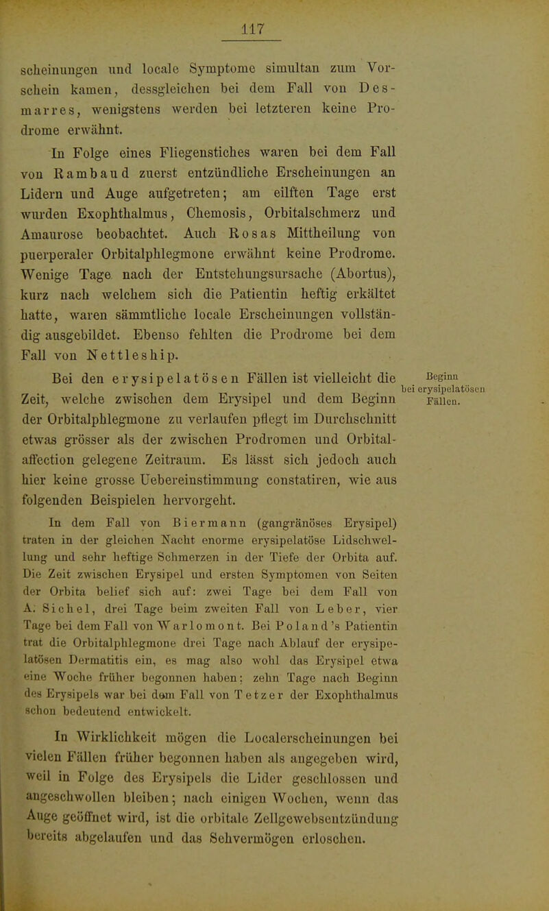 sehcinungen und localo Symptome simultan zum Vor- schein kamen, dessgleichen bei dem Fall von Des- marres, wenigstens werden bei letzteren keine Pro- drome erwähnt. In Folge eines Fliegenstiches waren bei dem Fall von Rambau d zuerst entzündliche Erscheinungen an Lidern und Auge aufgetreten; am eilften Tage erst wurden Exophthalmus, Chemosis, Orbitalschmerz und Amaurose beobachtet. Auch Rosas Mittheilung von puerperaler Orbitalphlegmone erwähnt keine Prodrome. Wenige Tage nach der Entstehungsursache (Abortus), kurz nach welchem sich die Patientin heftig erkältet hatte, waren sämmtliche locale Erscheinungen vollstän- dig ausgebildet. Ebenso fehlten die Prodrome bei dem Fall von Nettleship. Bei den erysipelatösen Fällen ist vielleicht die Beginn , , bei erysipelatösen Zeit, welche zwischen dem Erysipel und dem Beginn Fällen, der Orbitalphlegmone zu verlaufen pflegt im Durchschnitt etwas grösser als der zwischen Prodromen und Orbital- affection gelegene Zeitraum. Es lässt sich jedoch auch hier keine grosse Uebereinstimmung constatiren, wie aus folgenden Beispielen hervorgeht. In dem Fall von Biermann (gangränöses Erysipel) traten in der gleichen Nacht enorme erysipelatöse Lidschwel- lung und sehr heftige Schmerzen in der Tiefe der Orbita auf. Die Zeit zwischen Erysipel und ersten Symptomen von Seiten der Orbita belief sich auf: zwei Tage bei dem Fall von A; Sichel, drei Tage beim zweiten Fall von Leber, vier Tage bei dem Fall von Warlomont. Bei Po 1 and 's Patientin trat die Orbitalphlegmone drei Tage nach Ablauf der erysipe- latösen Dermatitis ein, es mag also wohl das Erysipel etwa eine Woche früher begonnen haben; zehn Tage nach Beginn des Erysipels war bei dam Fall von T e t z e r der Exophthalmus schon bedeutend entwickelt. In Wirklichkeit mögen die Localerscheinungen bei vielen Fällen früher begonnen haben als angegeben wird, weil in Folge des Erysipels die Lider geschlossen und angeschwollen bleiben; nach einigen Wochen, wenn das Auge geöffnet wird, ist die orbitale Zellgewebscntzünduug bereits abgelaufen und das Sehvermögen erloschen.