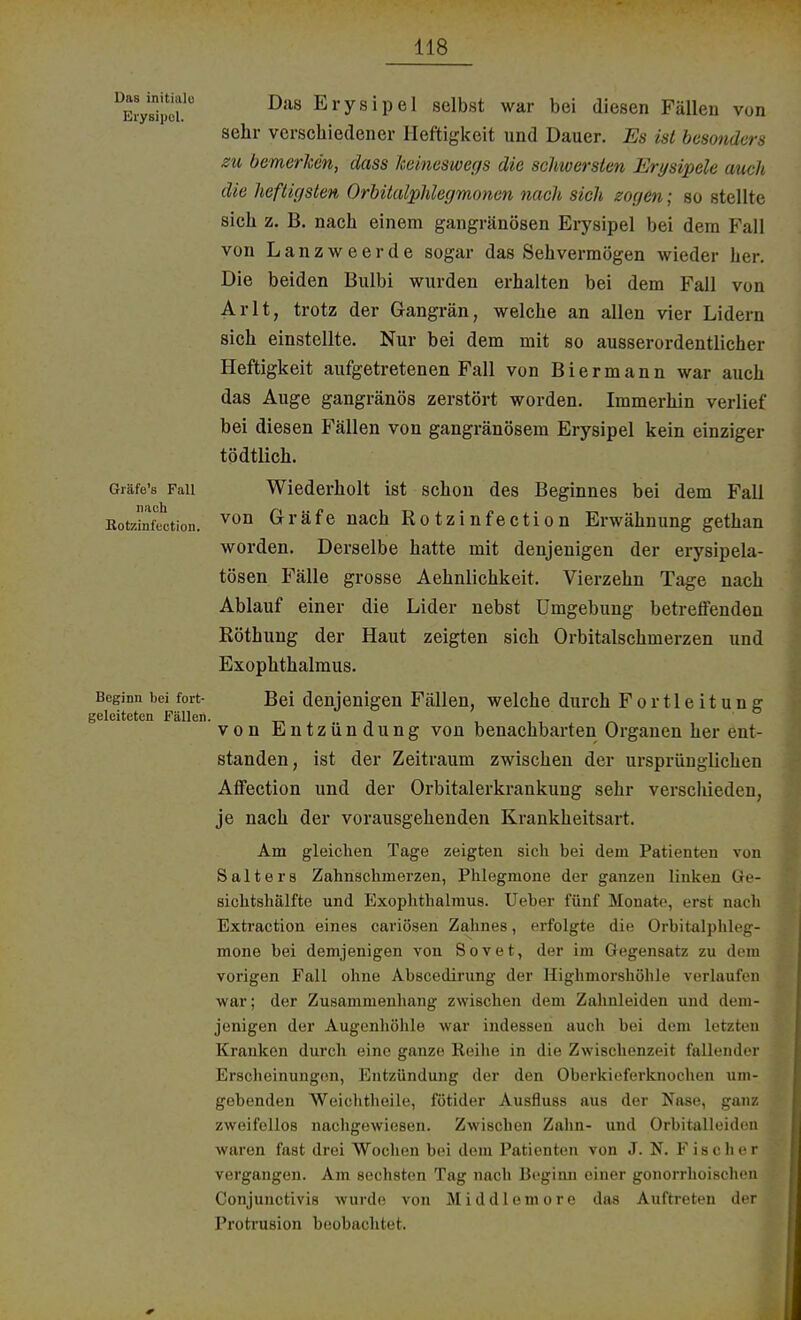Das initiale Erysipel. Gräfe's Fall nach Rotzinfection. Beginn bei fort- geleitetcn Fällen. Das Erysipel selbst war bei diesen Fällen von sehr verschiedener Heftigkeit und Dauer. Es ist besonders zu bemerken, dass keineswegs die schwersten Erysipele auch die heftigsten Orbitalphlegmonen nach sich zogen; so stellte sich z. B. nach einem gangränösen Erysipel bei dem Fall von Lanzweerde sogar das Sehvermögen wieder her. Die beiden Bulbi wurden erhalten bei dem Fall von Arlt, trotz der Gangrän, welche an allen vier Lidern sich einstellte. Nur bei dem mit so ausserordentlicher Heftigkeit aufgetretenen Fall von B i e r m a n n war auch das Auge gangränös zerstört worden. Immerhin verlief bei diesen Fällen von gangränösem Erysipel kein einziger tödtlich. Wiederholt ist schon des Beginnes bei dem Fall von Gräfe nach Rotzinfection Erwähnung gethan worden. Derselbe hatte mit denjenigen der erysipela- tösen Fälle grosse Aehnlichkeit. Vierzehn Tage nach Ablauf einer die Lider nebst Umgebung betreffenden Röthung der Haut zeigten sich Orbitalschmerzen und Exophthalmus. Bei denjenigen Fällen, welche durch Fortleitung von Entzündung von benachbarten Orgauen her ent- standen, ist der Zeitraum zwischen der ursprünglichen Affection und der Orbitalerkrankung sehr verschieden, je nach der vorausgehenden Krankheitsart. Am gleichen Tage zeigten sich bei dem Patienten von Salters Zahnschmerzen, Phlegmone der ganzen linken Ge- sichtshälfte und Exophthalmus. Ueber fünf Monate, ersi nach Extraction eines cariösen Zahnes, erfolgte die Orbitalphleg- mone bei demjenigen von Sovet, der im Gegensatz zu dem vorigen Fall ohne Abscedirung der Highmorshöhle verlaufen war; der Zusammenhang zwischen dem Zahnleiden und dem- jenigen der Augenhöhle war indessen auch bei dem letzten Kranken durch eine ganze Reihe in die Zwischenzeit fallender Erscheinungen, Entzündung der den Oberkieferknochen um- gebenden Weichtheile, fötider Ausfluss aus der Nase, ganz zweifellos nachgewiesen. Zwischen Zahn- und Orbitalleiden waren fast drei Wochen bei dem Patienten von J. N. Fischer vergangen. Am sechsten Tag nach Beginn einer gonorrhoischen Conjunctivis wurde von Middlemore das Auftreten der Protrusion beobachtet.