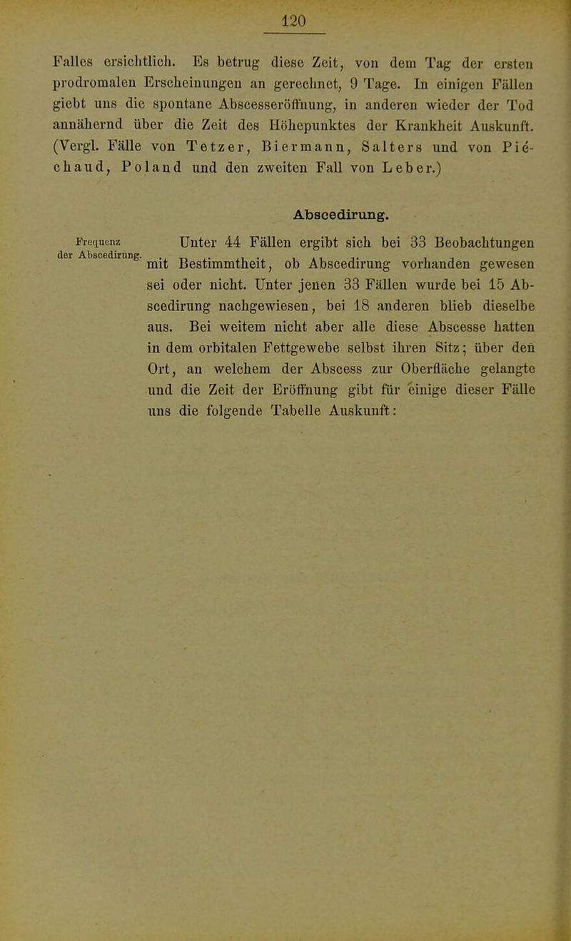 Falles ersichtlich. Es betrug diese Zeit, von dem Tag der ersten prodromalen Erscheinungen an gerechnet, 9 Tage. In einigen Fällen giebt uns die spontane Abscesseröffhung, in anderen wieder der Tod annähernd über die Zeit des Höhepunktes der Krankheit Auskunft. (Vergl. Fälle von Tetzer, Biermann, Salters und von Pie- chaud, Pol and und den zweiten Fall von Leber.) Abscedirung. Frequenz Unter 44 Fällen ergibt sich bei 33 Beobachtungen der Abscedimng. ggg^^jjg^ ^ 0jj Abscedirung vorhanden gewesen sei oder nicht. Unter jenen 33 Fällen wurde bei 15 Ab- scedirung nachgewiesen, bei 18 anderen blieb dieselbe aus. Bei weitem nicht aber alle diese Abscesse hatten in dem orbitalen Fettgewebe selbst ihren Sitz; über den Ort, an welchem der Abscess zur Oberfläche gelangte und die Zeit der Eröffnung gibt für einige dieser Fälle uns die folgende Tabelle Auskunft: