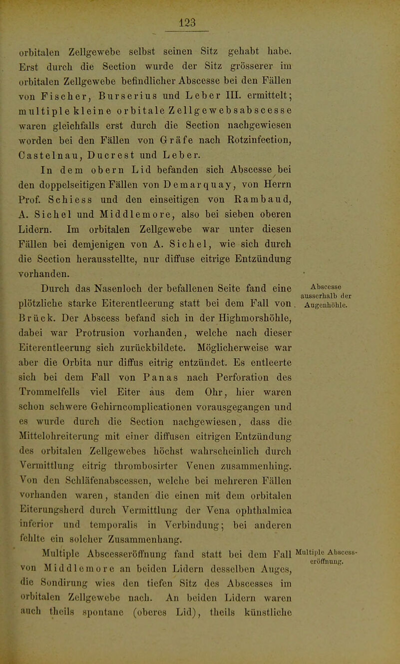 orbitalen Zellgewebe selbst seinen Sitz gehabt habe. Erst durch die Section wurde der Sitz grösserer im orbitalen Zellgewebe befindlicher Abscesse bei den Fällen von Fischer, Burserius und Leber III. ermittelt; multiplekleineorbitaleZellgewebsabscesse waren gleichfalls erst durch die Section nachgewiesen worden bei den Fällen von Gräfe nach Rotzinfection, Castelnau, Ducrest und Leber. In dem obern Lid befanden sich Abscesse bei den doppelseitigen Fällen von Demarquay, von Herrn Prof. Schi ess und den einseitigen von Rambau d, A. Sichel und Middlemore, also bei sieben oberen Lidern. Im orbitalen Zellgewebe war unter diesen Fällen bei demjenigen von A. Sichel, wie sich durch die Section herausstellte, nur diffuse eitrige Entzündung vorhanden. Durch das Nasenloch der befallenen Seite fand eine Abscesse ausserhalb der plötzliche starke Eiterentleerung statt bei dem Fall von. Augenhöhle. Brück. Der Abscess befand sich in der Highmorshöhle, dabei war Protrusion vorhanden, welche nach dieser Eiterentleerung sich zurückbildete. Möglicherweise war aber die Orbita nur diffus eitrig entzündet. Es entleerte sich bei dem Fall von Panas nach Perforation des Trommelfells viel Eiter aus dem Ohr, hier waren schon schwere Gehirncomplicationen vorausgegangen und es wurde durch die Section nachgewiesen, dass die Mittelohreiterung mit einer diffusen eitrigen Entzündung des orbitalen Zellgewebes höchst wahrscheinlich durch Vermittlung eitrig thrombosirter Venen zusammenhing. Von den Schläfenabscessen, welche bei mehreren Fällen vorhanden waren, standen die einen mit dem orbitalen Eiterungsherd durch Vermittlung der Vena ophthalmica inferior und temporalis in Verbindung; bei anderen fehlte ein solcher Zusammenhang. Multiple Abscesseröffnung fand statt bei dem Fall Multiple Absccss- erülTnuiiK. von Middlemore an beiden Lidern desselben Auges, die Sondirung wies den tiefen Sitz des Abscesses im orbitalen Zellgewebe nach. An beiden Lidern waren auch thcils spontane (oberes Lid), thcils künstliche