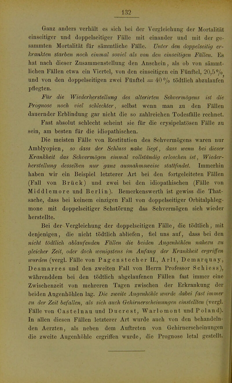 Ganz anders verhält es sich bei der Vergleichung der Mortalität einseitiger und doppelseitiger Fälle mit einander und mit der ge- sammten Mortalität für sämmtliche Fälle. Unter den doppelseitig er- krankten starben noch einmal soviel als von den einseitigen Fällen. Es hat nach dieser Zusammenstellung den Anschein, als ob von sämmt- lichen Fällen etwa ein Viertel, von den einseitigen ein Fünftel, 20,5% und von den doppelseitigen zwei Fünftel = 40 °/o tödtlich abzulaufen pflegten. Für die Wiederherstellung des alterirten Sehvermögens ist die Prognose noch viel schlechter, selbst wenn man zu den Fällen dauernder Erblindung gar nicht die so zahlreichen Todesfälle rechnet. Fast absolut schlecht scheint sie für die erysipelatösen Fälle zu sein, am besten für die idiopathischen. Die meisten Fälle von Restitution des Sehvermögens waren nur Amblyopien, so dass der Schluss nahe liegt, dass wenn bei dieser Krankheit das Sehvermögen einmal vollständig erloschen ist, Wieder- herstellung desselben nur ganz ausnahmsweise stattfindet. Immerhin haben wir ein Beispiel letzterer Art bei den fortgeleiteten Fällen (Fall von Brück) und zwei bei den idiopathischen (Fälle von Middlemore und Berlin). Bemerkenswerth ist gewiss die That- sache, dass bei keinem einzigen Fall von doppelseitiger Orbitalphleg- mone mit doppelseitiger Sehstörung das Sehvermögen sich wieder herstellte. Bei der Vergleichung der doppelseitigen Fälle, die tödtlich, mit denjenigen, die nicht tödtlich abliefen, fiel uns auf, dass bei den nicht tödtlich ablaufenden Fällen die beiden Augenhöhlen nahezu zu gleicher Zeit, oder doch 'wenigstens im Anfang der Kranklieit ergriffen lourden (vergl. Fälle von Pagen Stecher II., A r 11, D e m a r q u a y . Desmarres und den zweiten Fall von Herrn Professor Schiess), währenddem bei den tödtlich abgelaufenen Fällen fast immer eine Zwischenzeit von mehreren Tagen zwischen der Erkrankung der beiden Augenhöhlen lag. Die zweite Augenhöhle wurde dabei fast immer zu der Zeit befallen, als sich auch Gehirnerscheinungen einstellten (vergl. Fälle von Castelnau und Ducrest, Warlomont undPoland). In allen diesen Fällen letzterer Art wurde auch von den behandeln den Aerzten, als neben dem Auftreten von Gchirncrschcinungen die zweite Augenhöhle ergriffen wurde, die Prognose letal gestellt.