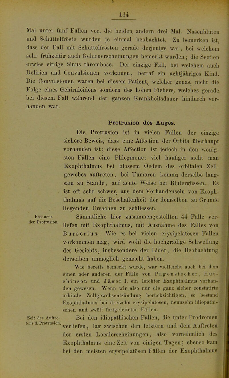 Mal unter fünf Fällen vor, die beiden, andern drei Mal. Nasenbluten und Schüttelfröste wurden je einmal beobachtet. Zu bemerken ist, dass der Fall mit Schüttelfrösten gerade derjenige war, bei welchem sehr frühzeitig auch Gehirnerscheinungen bemerkt winden; die Sectios erwies eitrige Sinus thrombose. Der einzige Fall, bei welchem auch Delirien und Convulsionen vorkamen, betraf ein achtjähriges Kind. Die Convulsionen waren bei diesem Patient, welcher genas, nicht die Folge eines Gehirnleidens sondern des hohen Fiebers, welches gerade bei diesem Fall während der ganzen Krankheitsdauer hindurch vor- handen war. Protrusion des Auges. Die Protrusion ist in vielen Fällen der einzige sichere Beweis, dass eine AfFection der Orbita überhaupt vorhanden ist; diese AfFection ist jedoch in den wenig- sten Fällen eine Phlegmone; viel häufiger sieht man Exophthalmus bei blossem Oedem des orbitalen Zell- gewebes auftreten, bei Tumoren koinm) derselbe lang- sam zu Stande, auf acute Weise bei Blutergüssen. Es ist oft sehr schwer, aus dem Vorhandensein von Exoph- thalmus auf die Beschaffenheit der demselben zu Grunde liegenden Ursachen zu schliessen. Frequenz Sämmtliche hier zusammengestellten 44 Fälle vor- der Protrusion. Y{GfQn mit Exophthalmus, mit Ausnahme des Falles von Burserius. Wie es bei vielen erysipelatösen Fällen vorkommen mag, wird wohl die hochgradige Schwellung des Gesichts, insbesondere der Lider, die Beobachtung derselben unmöglich gemacht haben. Wie bereits bemerkt wurde, war vielleicht auch bei dem einen oder anderen der Fälle von Pagenstecher, Hut- chinson und Jäger I. ein leichter Exophthalmus vorhan- den gewesen. Wenn wir also nur die ganz sicher constatirte orbitale Zellgewebsentzündung berücksichtigen, so bestand Exophthalmus bei dreizehn erysipelatösen, neunzehn idiopathi- schen und zwölf fortgeleiteten Fällen. Zeit des Auftrc- Bei den idiopathischen Fällen, die unter Prodromen uns d.Protrusion. ve^.^en ^ ^ zwischen den letztern und dem Auftreten der ersten Localerscheinungen, also vornehmlich des Exophthalmus eine Zeit von einigen Tagen; ebenso kam bei den meisten erysipelatösen Fällen der Exophthalmus