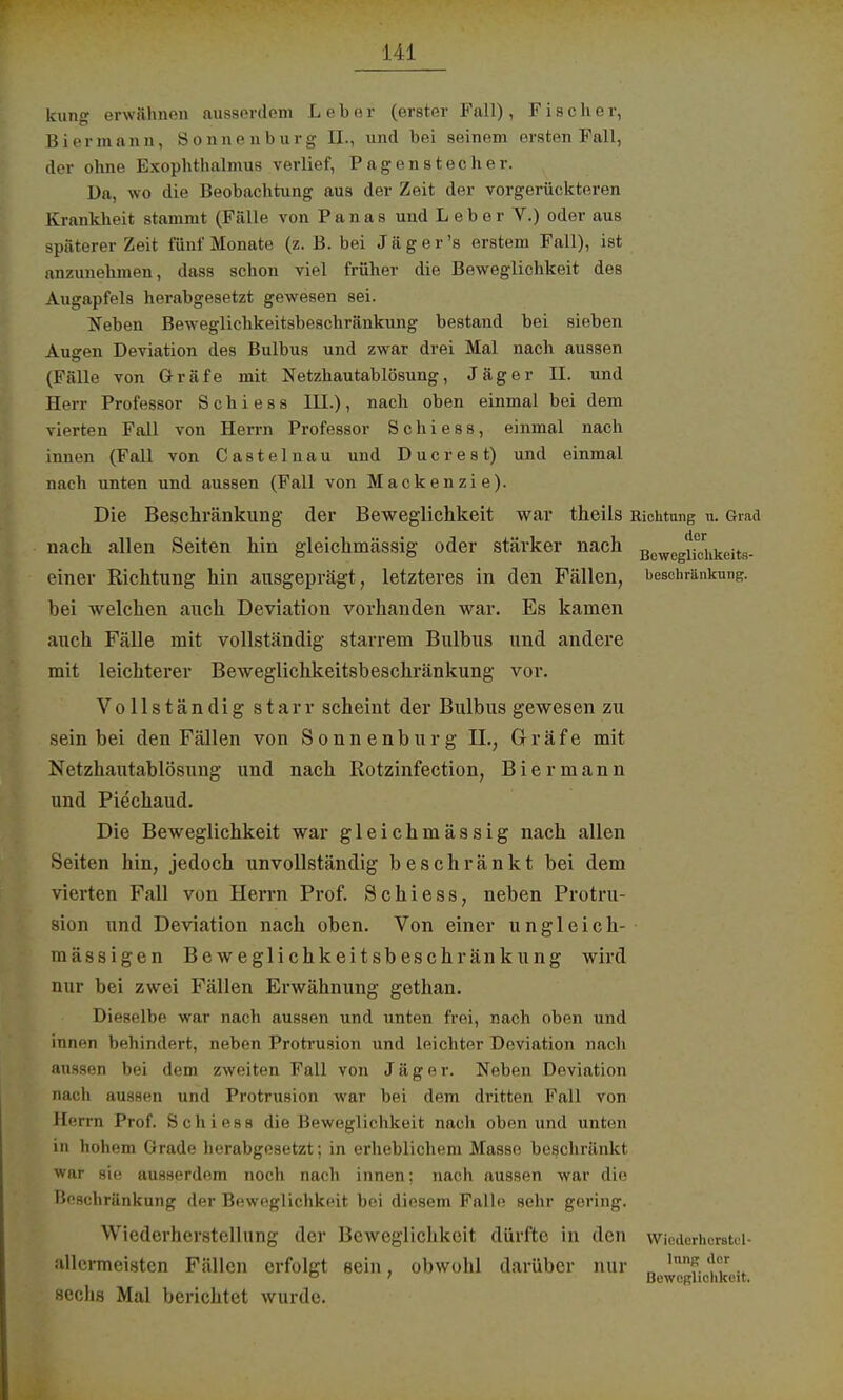 kunf erwähnen ausserdem Leber (erster Fall), Fischer, Biermann, Sonnen bürg II., und bei seinem ersten Fall, der ohne Exophthalmus verlief, Pagenstecher. Da, wo die Beobachtung aus der Zeit der vorgerückteren Krankbeit stammt (Fülle von Panas und Leber V.) oder aus späterer Zeit fünf Monate (z. B. bei J ä g e r 's erstem Fall), ist anzunehmen, dass schon viel früher die Beweglichkeit des Augapfels herabgesetzt gewesen sei. Neben Beweglichkeitsbeschränkung bestand bei sieben Augen Deviation des Bulbus und zwar drei Mal nach aussen (Fälle von Gräfe mit Netzhautablösung, Jäger II. und Herr Professor S c h i e s s III.), nach oben einmal bei dem vierten Fall von Herrn Professor Schiess, einmal nach innen (Fall von Castelnau und Ducr es t) und einmal nach unten und aussen (Fall von Mackenzie). Die Beschränkung der Beweglichkeit wav theils Richtung n. Grad nach allen Seiten hin gleichmässig oder stärker nach einer Richtung hin ausgeprägt, letzteres in den Fällen, bei welchen auch Deviation vorhanden war. Es kamen auch Fälle mit vollständig starrem Bulbus und andere mit leichterer Beweglichkeitsbeschränkung vor. Vollständig starr scheint der Bulbus gewesen zu sein bei den Fällen von Sonnenburg IL, Gräfe mit Netzhautablösung und nach Rotzinfection, Biermann und Piechaud. Die Beweglichkeit war gleichmässig nach allen Seiten hin, jedoch unvollständig beschränkt bei dem vierten Fall von Herrn Prof. Schiess, neben Protru- sion und Deviation nach oben. Von einer ungleich- mässigen Beweglichkeitsbeschränkung wird nur bei zwei Fällen Erwähnung gethan. Dieselbe war nach aussen und unten frei, nach oben und innen behindert, neben Protrusion und leichter Deviation nach aussen bei dem zweiten Fall von Jäger. Neben Deviation nach aussen und Protrusion war bei dem dritten Fall von Herrn Prof. Schiess die Beweglichkeit nach oben und unten in hohem Grade herabgesetzt; in erheblichem Masse beschränkt war sie ausserdem noch nach innen; nach aussen war die Beschränkung der Beweglichkeit bei diesem Falle sehr gering. Wiederherstellung der Beweglichkeit dürfte in den allermeisten Fällen erfolgt sein, obwohl darüber nur sechs Mal berichtet wurde. Beweglichkeits- beschränkung. Wicderherstul- lnng der Beweglichkeit.