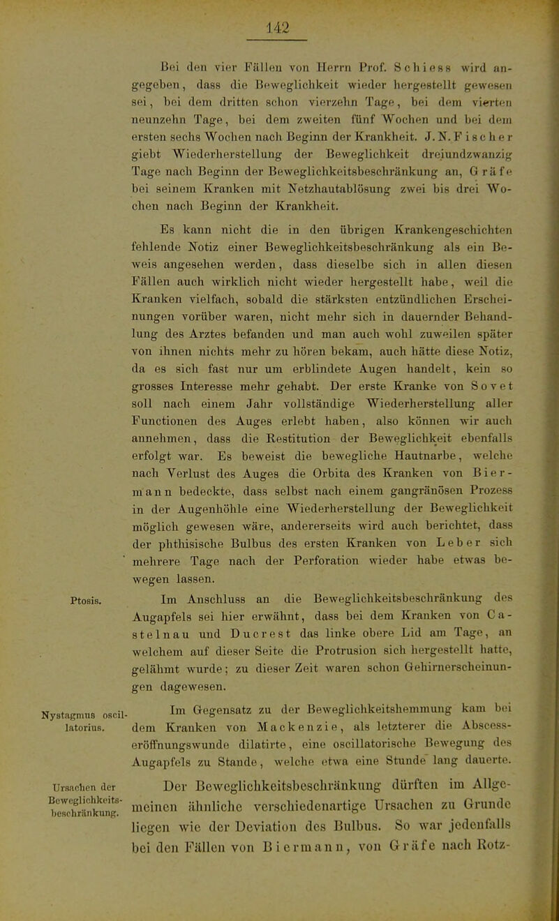Bei den vier Fällen von Herrn Prof. Selliens wird an- gegeben , dass die Beweglichkeit wieder hergestellt gewesen sei, bei dem dritten schon vierzehn Tage, bei dem vierten neunzehn Tage, bei dem zweiten fünf Wochen und bei dem ersten sechs Wochen nach Beginn der Krankheit. J. N. Fischer giebt Wiederherstellung der Beweglichkeit dreiundzwanzig Tage nach Beginn der Beweglichkeitsbeschränkung an, G räfe bei seinem Kranken mit Netzhautablösung zwei bis drei Wo- chen nach Beginn der Krankheit. Es kann nicht die in den übrigen Krankengeschichten fehlende Notiz einer Beweglichkeitsbeschränkung als ein Be- weis angesehen werden, dass dieselbe sich in allen diesen Fällen auch wirklich nicht wieder hergestellt habe, weil die Kranken vielfach, sobald die stärksten entzündlichen Erschei- nungen vorüber waren, nicht mehr sich in dauernder Behand- lung des Arztes befanden und man auch wohl zuweilen später von ihnen nichts mehr zu hören bekam, auch hätte diese Notiz, da es sich fast nur um erblindete Augen handelt, kein so grosses Interesse mehr gehabt. Der erste Kranke von Sovet soll nach einem Jahr vollständige Wiederherstellung aller Functionen des Auges erlebt haben, also können wir auch annehmen, dass die Restitution der Beweglichkeit ebenfalls erfolgt war. Es beweist die bewegliche Hautnarbe, welche nach Verlust des Auges die Orbita des Kranken von B i er - mann bedeckte, dass selbst nach einem gangränösen Prozess in der Augenhöhle eine Wiederherstellung der Beweglichkeit möglich gewesen wäre, andererseits wird auch berichtet, dass der phthisische Bulbus des ersten Kranken von Leber sich mehrere Tage nach der Perforation wieder habe etwas be- wegen lassen. Ptosis. Im Anschluss an die Beweglichkeitsbeschränkung des Augapfels sei hier erwähnt, dass bei dem Kranken von Ca- stelnau und Ducrest das linke obere Lid am Tage, an welchem auf dieser Seite die Protrusion sich hergestellt hatte, gelähmt wurde; zu dieser Zeit waren schon Gehimerscheinun- gen dagewesen. Nystagmus osc.il- 1x11 Gegensatz zu der Beweglichkeitshemmung kam bei latorins. dem Kranken von Mackenzie, als letzterer die Abscess- eröffnungswunde dilatirte, eine oscillatorische Bewegung des Augapfels zu Stande, welche etwa eine Stunde lang dauerte. Ursachen der Der Beweglichkeitsbeschräukung dürften im Allgc- bowJrtSSS meinen ähnliche verschiedenartige Ursachen zu Grunde liegen wie der Deviation des Bulbus. So war jedenfalls bei den Fällen von Biermann, von Gräfe nach Rotz-