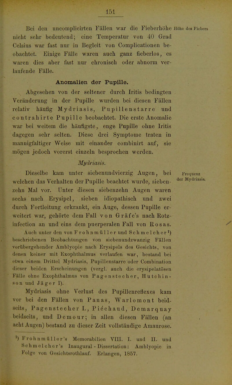Bei den uncomplicirten Fällen war die Fieberhohe Höhe des Fiebers nicht sehr bedeutend; eine Temperatur von 40 Grad Celsius war fast nur in Begleit von Complicationen be- obachtet. Einige Fälle waren auch ganz fieberlos, es waren dies aber fast nur chronisch oder abnorm ver- lautende Fälle. Anomalien der Pupille. Abgesehen von der seltener durch Iritis bedingten Veränderung in der Pupille wurden bei diesen Fällen relativ häufig Mydriasis, Pupillenstarre und contrahirte Pupille beobachtet. Die erste Anomalie war bei weitem die häufigste, enge Papille ohne Iritis dagegen sebr selten. Diese drei Symptome traten in mannigfaltiger Weise mit einander combinirt auf, sie mögen jedoch vorerst einzeln besprochen werden. Mydriasis. Dieselbe kam unter siebenundvierzig Augen, bei welchen das Verhalten der Pupille beachtet wurde, sieben- dw Mydriasis- zehn Mal vor. Unter diesen siebenzehn Augen waren sechs nach Erysipel, sieben idiopathisch und zwei durch Fortleitung erkrankt, ein Auge, dessen Pupille er- weitert war, gehörte dem Fall von Gräfe's nach Rotz- infection an und eins dem puerperalen Fall von Rosas. Auch unter den von Frohnmüller und Schmeicher1) beschriebenen Beobachtungen von siebenundzwanzig Fällen vniübergehender Amblyopie nach Erysipels des Gesichts, von denen keiner mit Exophthalmus verlaufen war, bestand bei etwa einem Drittel Mydriasis, Pupillenstarre oder Combination dieser beiden Krscheinungen (vergl. auch die erysipelatösen Fälle ohne Exophthalmus von Pagenstecher, Hutchin- son und Jäger I). Mydriasis ohne Verlust des Pupillenreflexes kam vor bei den Fällen von Panas, Warlomont beid- seits, Pagenstecher I., Piechaud, Demarquay beidseits, und Demour; in allen diesen Fällen (an acht Augen) bestand zu dieser Zeit vollständige Amaurose. l) Frohnmüller's Memorahilion VIII. I. und TL und Schmeicher's Inaugural - Dissertation: Amblyopie in Folge von Gesichtsrothlauf. Erlangen, 1857.