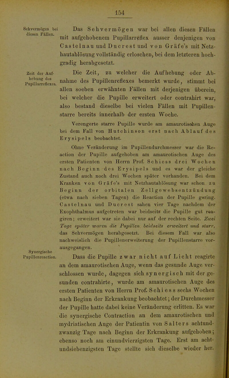 Sehvormögcn bei Das Sehvermögen war bei allen diesen Fällen mit aufgehobenem Pupillarreflex ausser denjenigen von Castelnau und Ducrest und von Gräfe's mit Netz- hautablösung vollständig erloschen, bei dem letzteren hoch- gradig herabgesetzt. Zeit der Auf- Die Zeit, zu welcher die Aufhebung oder Ab- Pupmarreflexes naüme ^es Pupillenreflexes bemerkt wurde, stimmt bei allen soeben erwähnten Fällen mit derjenigen überein, bei welcher die Pupille erweitert oder contrahirt war, also bestand dieselbe bei vielen Fällen mit Pupillen- starre bereits innerhalb der ersten Woche. Verengerte starre Pupille wurde am amaurotisohen Auge bei dem Fall von Hutchinson erst nach Ablauf des Erysipels beobachtet. Ohne Veränderung im Pupillendurchmesser war die Re- action der Pupille aufgehoben am amaurotischen Auge des ersten Patienten von Herrn Prof. Schiess drei Wochen nach Beginn des Erysipels und es war der gleiche Zustand auch noch drei Wochen später vorhanden. Bei dem Kranken von Gr r ä f e's mit Netzhautablösung war schon z u Beginn der orbitalen Zellgewebsentzündung (etwa nach sieben Tagen) die Reaction der Pupille gering. Castelnau und Ducrest sahen vier Tage nachdem der Exophthalmus aufgetreten war beidseits die Pupille gut rea- giren; erweitert war sie dabei nur auf der rechten Seite. Zwei Tage später waren die Pupillen, beidseits erweitert und starr, das Sehvermögen herabgesetzt. Bei diesem FaU war also nachweislich die Pup.illenerweiterung der Pupillenstarre vor- ausgegangen. Synergische Pupiiiemeaction. Dass die Pupille zwar nicht auf Licht reagirte an dem amaurotischen Auge, wenn das gesunde Auge ver schlössen wurde, dagegen sich synergisch mit der ge sunden contrahirte, wurde am amaurotischen Auge des ersten Patienten von Herrn Prof. Schi es s sechs Wochen nach Beginn der Erkrankung beobachtet; der Durchmesser der Pupille hatte dabei keine Veränderung erlitten. Es war die synergische Contraction an dem amaurotischen und mydriatischen Auge der Patientin von Salt eis achtund- zwanzig Tage nach Beginn der Erkrankung aufgehoben; ebenso noch am einundvierzigsten Tage. Erst am acht- undsiebenzig8ten Tage stellte sich dieselbe wieder her.