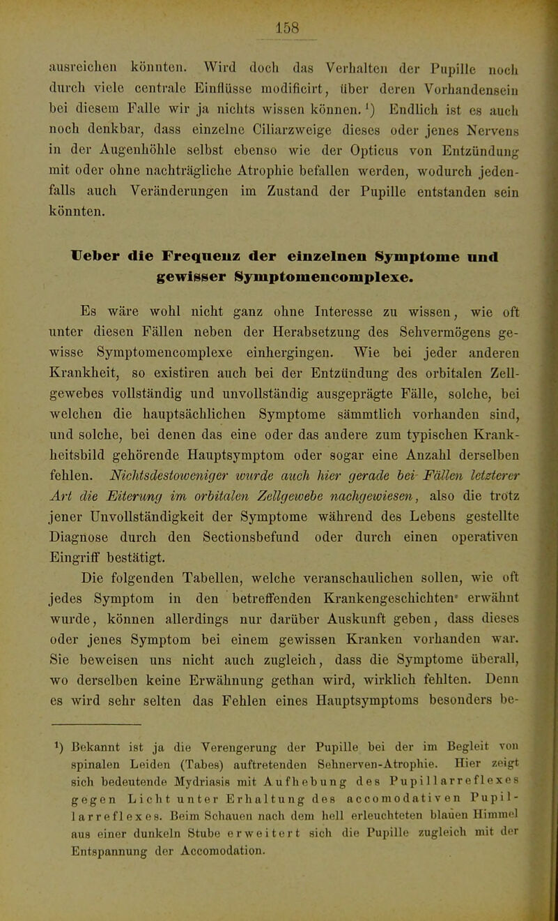 ausreichen könnten. Wird doch das Verhalten der Pupille noch durch viele centrale Einflüsse modificirt, über deren Vorhandensein bei diesem Falle wir ja nichts wissen können.1) Endlich ist es auch noch denkbar, dass einzelne Ciliarzweige dieses oder jenes Nervens in der Augenhöhle selbst ebenso wie der Opticus von Entzündung mit oder ohne nachträgliche Atrophie befallen werden, wodurch jeden- falls auch Veränderungen im Zustand der Pupille entstanden sein könnten. lieber die Frequenz der einzelnen Symptome und gewisser Symptomencomplexe. Es wäre wohl nicht ganz ohne Interesse zu wissen, wie oft unter diesen Fällen neben der Herabsetzung des Sehvermögens ge- wisse Symptomencomplexe einhergingen. Wie bei jeder anderen Krankheit, so existiren auch bei der Entzündung des orbitalen Zell- gewebes vollständig und unvollständig ausgeprägte Fälle, solche, bei welchen die hauptsächlichen Symptome sämmtlich vorhanden sind, und solche, bei denen das eine oder das andere zum typischen Krank- heitsbild gehörende Hauptsymptom oder sogar eine Anzahl derselben fehlen. Nichtsdestoweniger wurde auch hier gerade bei- Fällen letzterer Art die Eiterung im orbitalen Zellgewebe nachgewiesen, also die trotz jener Unvollständigkeit der Symptome während des Lebens gestellte Diagnose durch den Sectionsbefund oder durch einen operativen Eingriff bestätigt. Die folgenden Tabellen, welche veranschaulichen sollen, wie oft jedes Symptom in den betreffenden Krankengeschichten* erwähnt wurde, können allerdings nur darüber Auskunft geben, dass dieses oder jenes Symptom bei einem gewissen Kranken vorhanden war. Sie beweisen uns nicht auch zugleich, dass die Symptome überall, wo derselben keine Erwähnung gethan wird, wirklich fehlten. Denn es wird sehr selten das Fehlen eines Hauptsymptoms besonders be- t) Bekannt ist ja die Verengerung der Pupille bei der im Begleit von spinalen Leiden (Tabes) auftretenden Sehnerven-Atrophie. Hier zeigt sich bedeutende Mydriasis mit Aufhebung des Pupillarreflexes gegen Licht unter Erhaltung des aecomodativen Pupil- larreflexes. Beim Schauen nach dem hell erleuchteten blauen Himmel aus einer dunkeln Stube erweitert sich die Pupille zugleich mit der Entspannung der Accomodation.