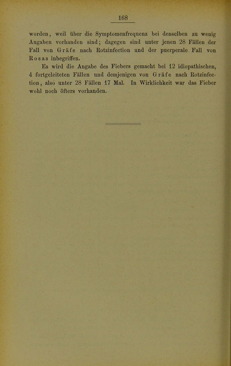 worden, weil über die Symptomenfrequenz bei denselben zu wenig Angaben vorhanden sind; dagegen sind unter jenen 28 Fällen der Fall von Gräfe nach Rotzinfection und der puerperale Fall von Rosas inbegriffen. Es wird die Angabe des Fiebers gemacht bei 12 idiopathischen, 4 fortgeleiteten Fällen und demjenigen von Gräfe nach Rotzinfec- tion, also unter 28 Fällen 17 Mal. In Wirklichkeit war das Fieber wohl noch öfters vorhanden.