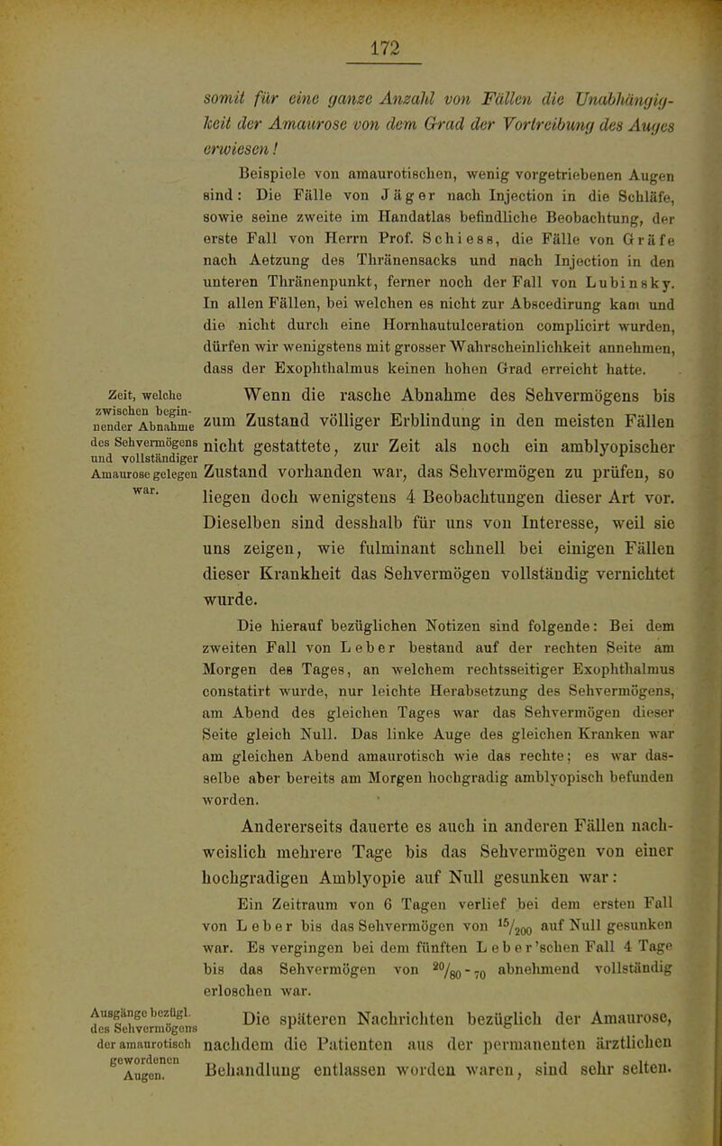 somit für eine ganze Anzahl von Fällen die Unabhängig- Iccit der Amaurose von dem Grad der Vortreibung des Auges erwiesen! Beispiele von amaurotischen, wenig vorgetriebenen Augen sind: Die Fälle von Jäger nach Injection in die Schläfe, sowie seine zweite im Handatlas befindliche Beobachtung, der erste Fall von Herrn Prof. Schi es s, die Fälle von Gräfe nach Aetzung des Thränensacks und nach Injection in den unteren Thränenpunkt, ferner noch der Fall von L u b i n s k y. In allen Fällen, bei welchen es nicht zur Abscedirung kaoi und die nicht durch eine Hornhautulceration complicirt wurden, dürfen wir wenigstens mit grosser Wahrscheinlichkeit annehmen, dass der Exophthalmus keinen hohen Grad erreicht hatte. zeit, weiche Wenn die rasche Abnahme des Sehvermögens bis nender Abnahme zum Zustand völliger Erblindung in den meisten Fällen des Sehvermögens nißjjt gestattete, zurZeit als noch ein amblyopischer und vollständiger Amaurose gelegen Zustand vorhanden war, das Sehvermögen zu prüfen, so liegen doch wenigstens 4 Beobachtungen dieser Art vor. Dieselben sind desshalb für uns von Interesse, weil sie uns zeigen, wie fulminant schnell bei einigen Fällen dieser Krankheit das Sehvermögen vollständig vernichtet wurde. Die hierauf bezüglichen Notizen sind folgende: Bei dem zweiten Fall von Leber bestand auf der rechten Seite am Morgen deB Tages, an welchem rechtsseitiger Exophthalmus constatirt wurde, nur leichte Herabsetzung des Sehvermögens, am Abend des gleichen Tages war das Sehvermögen dieser Seite gleich Null. Das linke Auge des gleichen Kranken war am gleichen Abend amaurotisch wie das rechte; es war das- selbe aber bereits am Morgen hochgradig amblyopisch befunden worden. Andererseits dauerte es auch in anderen Fällen nach- weislich mehrere Tage bis das Sehvermögen von einer hochgradigen Amblyopie auf Null gesunken war: Ein Zeitraum von 6 Tagen verlief bei dem ersten Fall von Leber bis das Sehvermögen von 15/200 auf Null gesunken war. Es vergingen bei dem fünften Leber 'sehen Fall 4 Tage bis das Sehvermögen von 2%o70 abnehmend vollständig erloschen war. Ausgänge bezügi. Die gpJlteren Nachrichten bezüglich der Amaurose, des Sehvermogons r ° dor amaurotisch nachdem die Patienten aus der permanenten ärztlichen g<3Augen!en Behandlung entlassen worden waren, sind sehr selten.