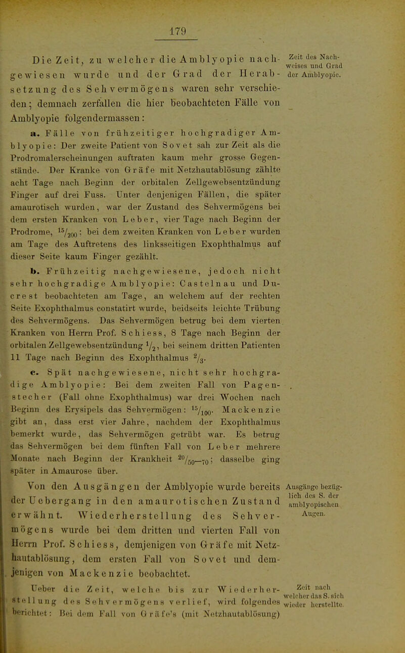 Die Zeit, zu we 1 che r die Amb 1 y opie na ch- Zcit des Nach- weises und Grad w ur(1 c und der G rad der IIerab- der Amblyopie. Setzung des Sehvermögens waren sehr verschie- den ; demnach zerfallen die hier beobachteten Fälle von Amblyopie folgendermassen: a. Fälle von frühzeitiger hochgradiger Am- blyopie: Der zweite Patient von Sovet sah zur Zeit als die Prodromalerscheinungen auftraten kaum mehr grosse Gegen- stände. Der Kranke von Gräfe mit Netzhautablösung zählte acht Tage nach Beginn der orbitalen Zellgewebsentzündung Finger auf drei Fuss. Unter denjenigen Fällen, die später amaurotisch wurden, war der Zustand des Sehvermögens bei dem ersten Kranken von Leber, vier Tage nach Beginn der Prodrome, 15/200 : bei dem zweiten Kranken von Leber wurden am Tage des Auftretens des linksseitigen Exophthalmus auf dieser Seite kaum Finger gezählt. b. Frühzeitig nachgewiesene, jedoch nicht sehr hochgradige Amblyopie: Castelnau und Du- crest beobachteten am Tage, an welchem auf der rechten Seite Exophthalmus constatirt wurde, beidseits leichte Trübung des Sehvermögens. Das Sehvermögen betrug bei dem vierten. Kranken von Herrn Prof. Schiess, 8 Tage nach Beginn der orbitalen Zellgewebsentzündung bei seinem dritten Patienten 11 Tage nach Beginn des Exophthalmus 2/3. c. Spät nachgewiesene, nicht sehr hochgra- dige Amblyopie: Bei dem zweiten Fall von Pagen- . 81 e c h e r (Fall ohne Exophthalmus) war drei Wochen nach Beginn des Erysipels das Sehvermögen: 15/100. Mackenzie gibt an, dass erst vier Jahre, nachdem der Exophthalmus bemerkt wurde, das Sehvermögen getrübt war. Es betrug das Sehvermögen bei dem fünften Fall von Leber mehrere Monate nach Beginn der Krankheit 2%o—70 > dasselbe ging später in Amaurose über. Von den Ausgängen der Amblyopie wurde bereits Ausgängebezüg- j tt i_ i i • i rr , i lieh des S. der der uebergang in den amaurotischen Zustand ftmbiyopischeii •ßrwähnt. Wiederherstellung des Sehver- Auscn- mögens wurde bei dem dritten und vierten Fall von Herrn Prof. Schiess, demjenigen von Gräfe mit Netz- hautablösung , dem ersten Fall von Sovet und dem- jenigen von Mackenzie beobachtet. Ueber die Zeit, welche bis zur Wieder her- Zuit imc l«t i i cii i n ■, t Welcher das S. sieh Stellung des Sehvermögens v e r 11 e t, wird tolgendes wje(icr herstellte. berichtet: Bei dem Fall von Gräfe's (mit Netzhautablösung)