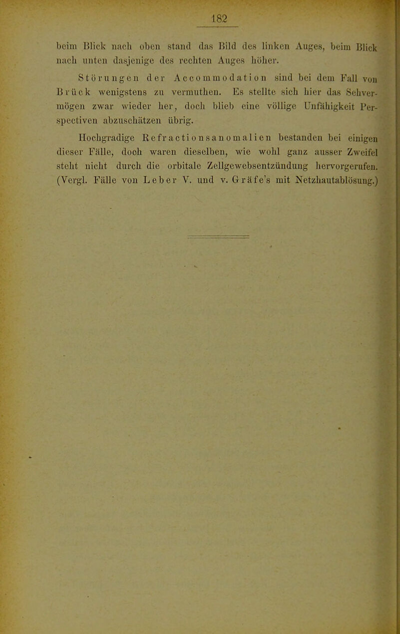 beim Blick nach oben stand das Bild des linken Auges, beim Blick nach unten dasjenige des rechten Auges höher. Störungen der A ccommo <l ;i t i o n .sind bei dem Fall von Brück wenigstens zu vermutken. Es stellte sich hier das Sehver- mögen zwar wieder her, doch blieb eine völlige Unfähigkeit Per- spectiven abzuschätzen übrig. Hochgradige Refractionsanomalien bestanden bei einigen dieser Fälle, doch waren dieselben, wie wohl ganz ausser Zweifel steht nicht durch die orbitale Zellgewebsentzündung hervorgerufen, (Vergl. Fälle von Leber V. und v. Gräfe's mit Netzhautablösuug.)