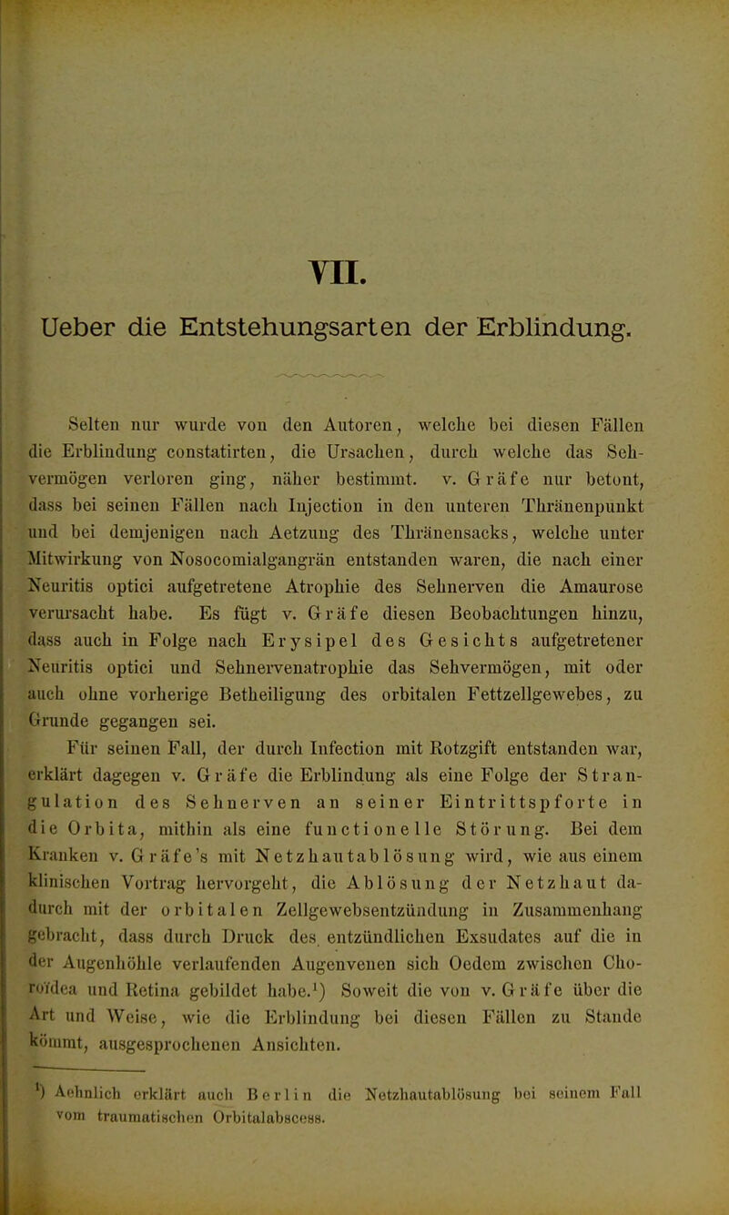 VII. Ueber die Entstehungsarten der Erblindung. Selten nur wurde von den Autoren, welche bei diesen Fällen die Erblindung constatirten, die Ursachen, durch welche das Seh- vermögen verloren ging, näher bestimmt, v. Gräfe nur betont, dass bei seinen Fällen nach Injection in den unteren Thränenpunkt und bei demjenigen nach Aetzung des Thränensacks, welche unter Mitwirkung von Nosocomialgangrän entstanden waren, die nach einer Neuritis optici aufgetretene Atrophie des Sehnerven die Amaurose verursacht habe. Es fügt v. Gräfe diesen Beobachtungen hinzu, dass auch in Folge nach Erysipel des Gesichts aufgetretener Neuritis optici und Sehnervenatrophie das Sehvermögen, mit oder auch ohne vorherige Betheiligung des orbitalen Fettzellgewebes, zu Grunde gegangen sei. Für seinen Fall, der durch Infection mit Rotzgift entstanden war, erklärt dagegen v. Gräfe die Erblindung als eine Folge der Stran- gulation des Sehnerven an seiner Eintrittspforte in die Orbita, mithin als eine functionelle Störung. Bei dem Kranken v. Gräfe 's mit Netzhautablösung wird, wie aus einem klinischen Vortrag hervorgeht, die Ablösung der Netzhaut da- durch mit der orbitalen Zellgewebsentzündung in Zusammenhang gebracht, dass durch Druck des entzündlichen Exsudates auf die in der Augenhöhle verlaufenden Augenveuen sich Oedem zwischen Cho- ro'/dea und Retina gebildet habe.1) Soweit die von v. Gräfe über die Art und Weise, wie die Erblindung bei diesen Fällen zu Staude kömmt, ausgesprochenen Ansichten. *) Aehnlich erklärt auch Berlin die Netzhautablösung boi seinem Fall vom traumatischen Orbitalabscess.