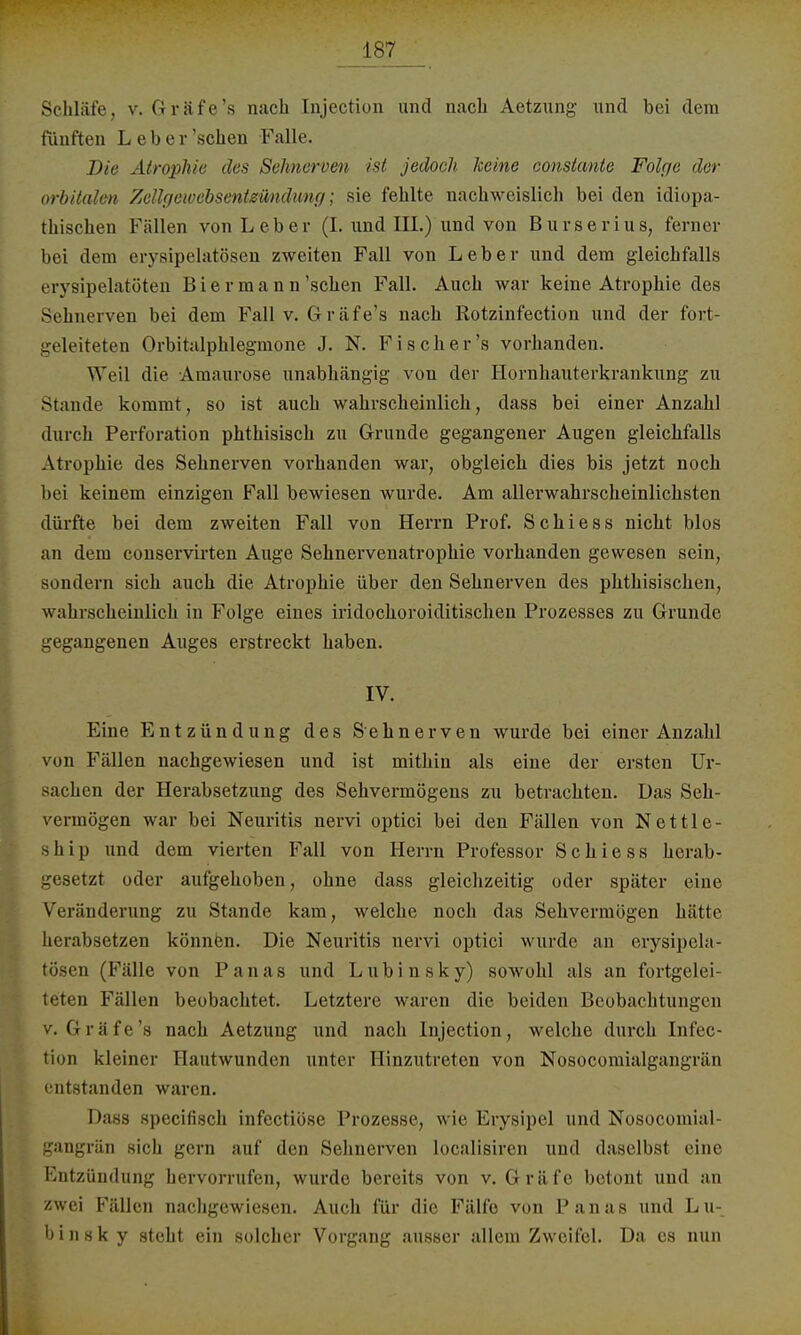 Schläfe, v. Gräfe's nach Injection und nach Aetzung und bei dem fünften Leb er'sehen Falle. Die Atrophie des Sehnerven ist jedoch keine constante Folge der orbitalen Zellgewebsentswuliing; sie fehlte nachweislich bei den idiopa- thischen Fällen von Leber (I. und III.) und von Burserius, ferner bei dem erysipelatösen zweiten Fall von Leber und dem gleichfalls erysipelatöten Bier mann'sehen Fall. Auch war keine Atrophie des Sehnerven bei dem Fall v. Gräfe's nach Rotzinfection und der fort- geleiteten Orbitalphlegmone J. N. Fischer's vorhanden. Weil die Amaurose unabhängig von der Hornhauterkrankung zu Stande kommt, so ist auch wahrscheinlich, dass bei einer Anzahl durch Perforation phthisisch zu Grunde gegangener Augen gleichfalls Atrophie des Sehnerven vorhanden war, obgleich dies bis jetzt noch bei keinem einzigen Fall bewiesen wurde. Am allerwahrscheinlichsten dürfte bei dem zweiten Fall von Herrn Prof. Schiess nicht blos an dem conservirten Auge Sehnervenatrophie vorhanden gewesen sein, sondern sich auch die Atrophie über den Sehnerven des phthisischen, wahrscheinlich in Folge eines iridochoroiditischen Prozesses zu Grunde gegangenen Auges erstreckt haben. IV. Eine Entzündung des Sehnerven wurde bei einer Anzahl von Fällen nachgewiesen und ist mithin als eine der ersten Ur- sachen der Herabsetzung des Sehvermögens zu betrachten. Das Seh- vermögen war bei Neuritis nervi optici bei den Fällen von Nettle- ship und dem vierten Fall von Herrn Professor Schiess herab- etzt oder aufgehoben, ohne dass gleichzeitig oder später eine Veränderung zu Stande kam, welche noch das Sehvermögen hätte herabsetzen können. Die Neuritis nervi optici wurde an erysipela- tösen (Fälle von Panas und Lubinsky) sowohl als an fortgelei- teten Fällen beobachtet. Letztere waren die beiden Beobachtungen v. Gräfe's nach Aetzung und nach Injection, welche durch Infec- fcion kleiner Hautwunden unter Hinzutreten von Nosocomialgangrän entstandet! waren. Dass speeifisek infectiöse Prozesse, wie Erysipel und Nosocomial- gangrän sich gern auf den Sehnerven Localisiren und daselbst eine Entzündung hervorrufen, wurde bereits von v. Gräfe betont und an zwei Fällen nachgewiesen. Auch für die Fälfo von Panas und Lu- b i n s k y steht ein solcher Vorgang ausser allem Zweifel. Da es nun