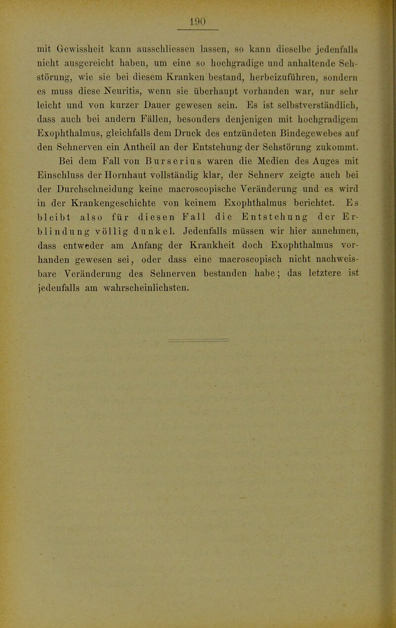 mit Gewissheit kann ausschlicsscn lassen, so kann dieselbe jedenfalls nicht ausgereicht haben, um eine so hochgradige und anhaltende Seb- störung, wie sie bei diesem Kranken bestand, herbeizuführen, sondern es muss diese Neuritis, wenn sie überhaupt vorbanden war, nur sehr leicht und von kurzer Dauer gewesen sein. Es ist selbstverständlich, dass auch bei andern Fällen, besonders denjenigen mit hochgradigem Exophthalmus, gleichfalls dem Druck des entzündeten Bindegewebes auf den Sehnerven ein Antheil an der Entstehung der Sehstörung zukommt. Bei dem Fall von Burserius waren die Medien des Auges mit Einschluss der Hornhaut vollständig klar, der Sehnerv zeigte auch bei der Durchschneidung keine macroscopische Veränderung und es Avinl in der Krankengeschichte von keinem Exophthalmus berichtet. E s bleibt also für diesen Fall die Entstehung der Er- blindung völlig dunkel. Jedenfalls müssen wir hier annehmen, dass entweder am Anfang der Krankheit doch Exophthalmus vor- handen gewesen sei, oder dass eine macroscopisch nicht nachweis- bare Veränderung des Sehnerven bestanden habe; das letztere ist jedenfalls am wahrscheinlichsten.