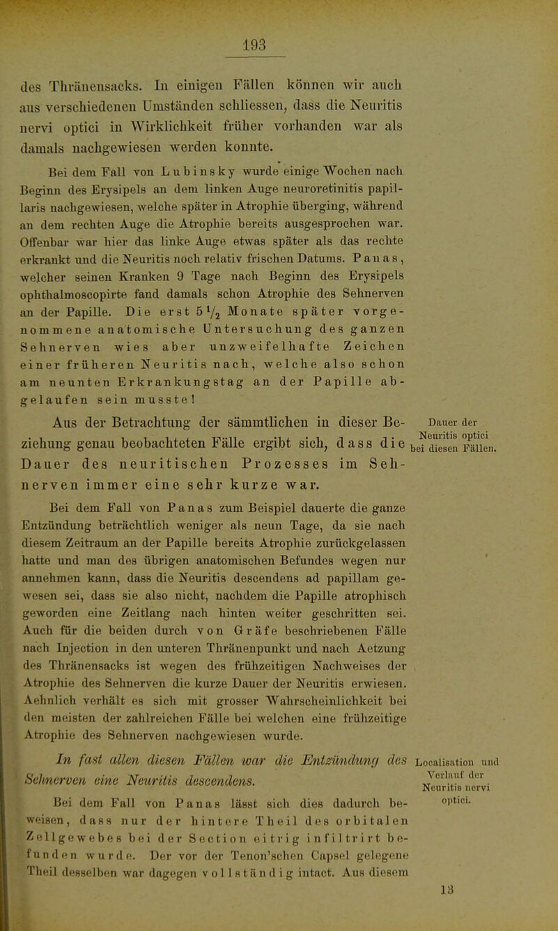 des Thränensacks. In einigen Fällen können wir auch aus verschiedenen Umständen schliessen, dass die Neuritis nervi optici in Wirklichkeit früher vorhanden war als damals nachgewiesen werden konnte. Bei dem Fall von L u b i n s k y wurde einige Wochen nach Beginn des Erysipels an dem linken Auge neuroretinitis papil- laris nachgewiesen, welche später in Atrophie überging, während an dem rechten Auge die Atrophie bereits ausgesprochen war. Offenbar war hier das linke Auge etwas später als das rechte erkrankt und die Neuritis noch relativ frischen Datums. P au a s , welcher seinen Kranken 9 Tage nach Beginn des Erysipels ophthalmoscopirte fand damals schon Atrophie des Sehnerven an der Papille. Die erst Monate später vorge- nommene anatomische Untersuchung des ganzen Sehnerven wies aber unzweifelhafte Zeichen einer früheren Neuritis nach, welche also schon am neunten Erkrankungstag an der Papille ab- gelaufen seinmusste! Aus der Betrachtung der sämmtlichen in dieser Be- Dauer der ziehung genau beobachteten Fälle ergibt sich, dass die befdielen Fällen. Dauer des neuritischen Prozesses im Seh- nerven immer eine sehr kurze war. Bei dem Fall von Panas zum Beispiel dauerte die ganze Entzündung beträchtlich weniger als neun Tage, da sie nach diesem Zeitraum an der Papille bereits Atrophie zurückgelassen hatte und man des übrigen anatomischen Befundes wegen nur annehmen kann, dass die Neuritis descendens ad papillam ge- wesen sei, dass sie also nicht, nachdem die Papille atrophisch geworden eine Zeitlang nach hinten weiter geschritten sei. Auch für die beiden durch von Gräfe beschriebenen Fälle nach Injection in den unteren Thränenpunkt und nach Aetzung des Thränensacks ist wegen des frühzeitigen Nachweises der . Atrophie des Sehnerven die kurze Dauer der Neuritis erwiesen. Aehnlich verhält es sich mit grosser Wahrscheinlichkeit bei den meisten der zahlreichen Fälle bei welchen eine frühzeitige Atrophie des Sehnerven nachgewiesen wurde. In fast allen diesen Fällen war die Entzündung des Localisata« und Sehnerven eine Neuritis descendens. *m dcr • Neuritis nervi Bei dem Fall von Panas lässt sich dies dadurch be- optici, weisen, dass nur der hintere Theil des orbitalen Zellgewebes bei der Section eitrig infiltrirt be- funden wurde. Der vor der Tenon'schen Capsel gelegene Theil desselben war dagegen vollständ ig intact. Aus diesem 13